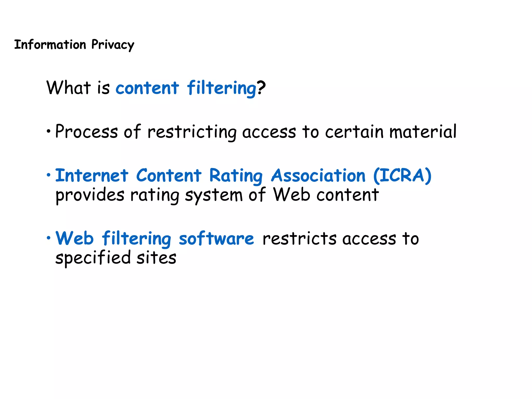 Information Privacy
What is content filtering?
• Process of restricting access to certain material
• Internet Content Rating Association (ICRA)
provides rating system of Web content
• Web filtering software restricts access to
specified sites
 