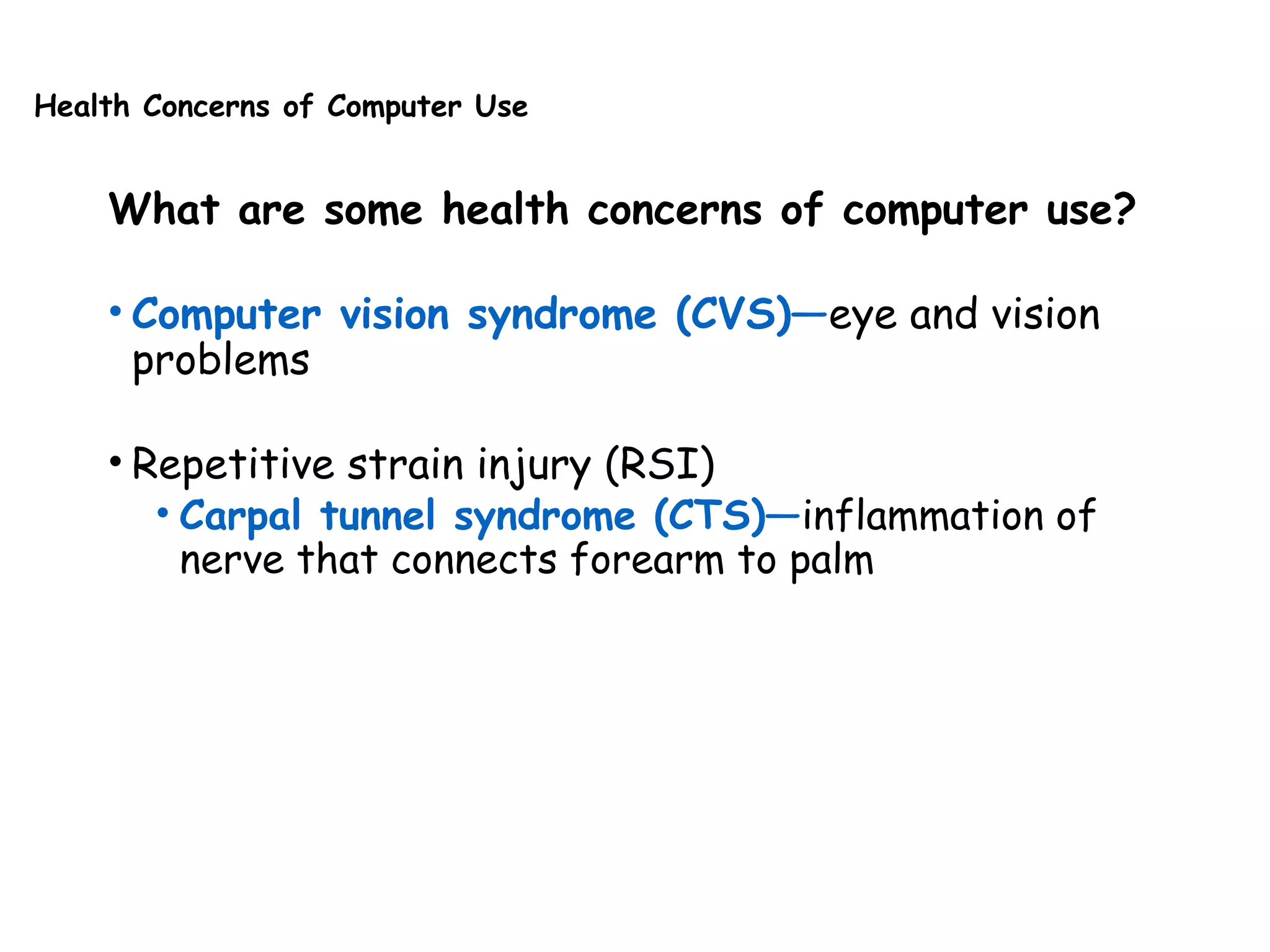 Health Concerns of Computer Use
What are some health concerns of computer use?
• Computer vision syndrome (CVS)—eye and vision
problems
• Repetitive strain injury (RSI)
• Carpal tunnel syndrome (CTS)—inflammation of
nerve that connects forearm to palm
 