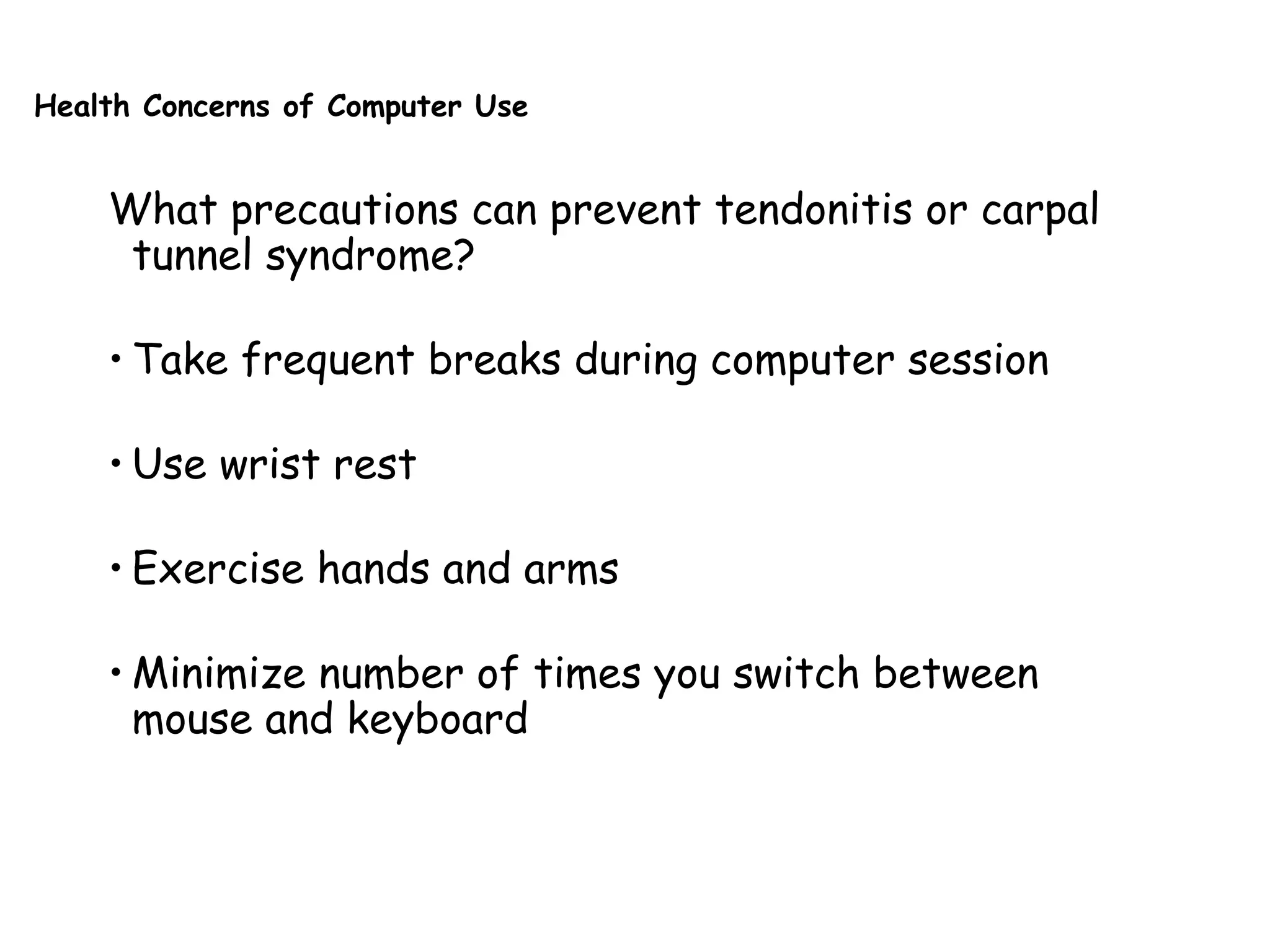 Health Concerns of Computer Use
What precautions can prevent tendonitis or carpal
tunnel syndrome?
• Take frequent breaks during computer session
• Use wrist rest
• Exercise hands and arms
• Minimize number of times you switch between
mouse and keyboard
 