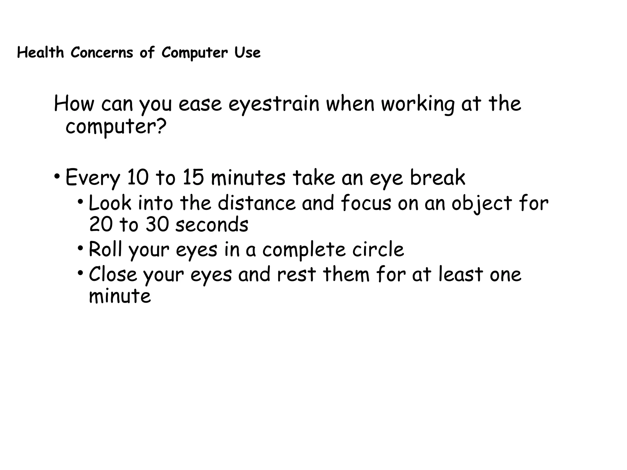 Health Concerns of Computer Use
How can you ease eyestrain when working at the
computer?
• Every 10 to 15 minutes take an eye break
• Look into the distance and focus on an object for
20 to 30 seconds
• Roll your eyes in a complete circle
• Close your eyes and rest them for at least one
minute
 