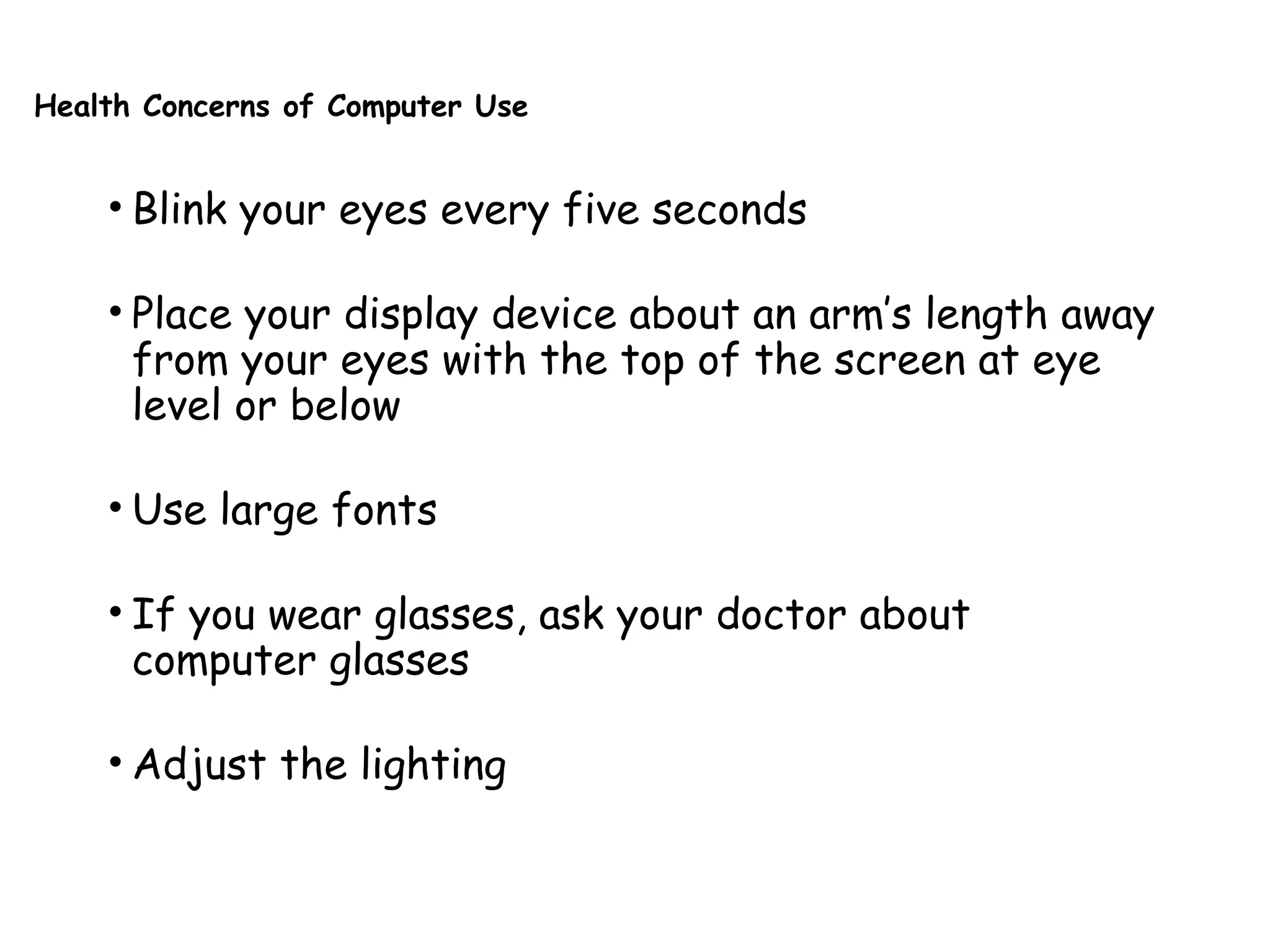Health Concerns of Computer Use
• Blink your eyes every five seconds
• Place your display device about an arm’s length away
from your eyes with the top of the screen at eye
level or below
• Use large fonts
• If you wear glasses, ask your doctor about
computer glasses
• Adjust the lighting
 