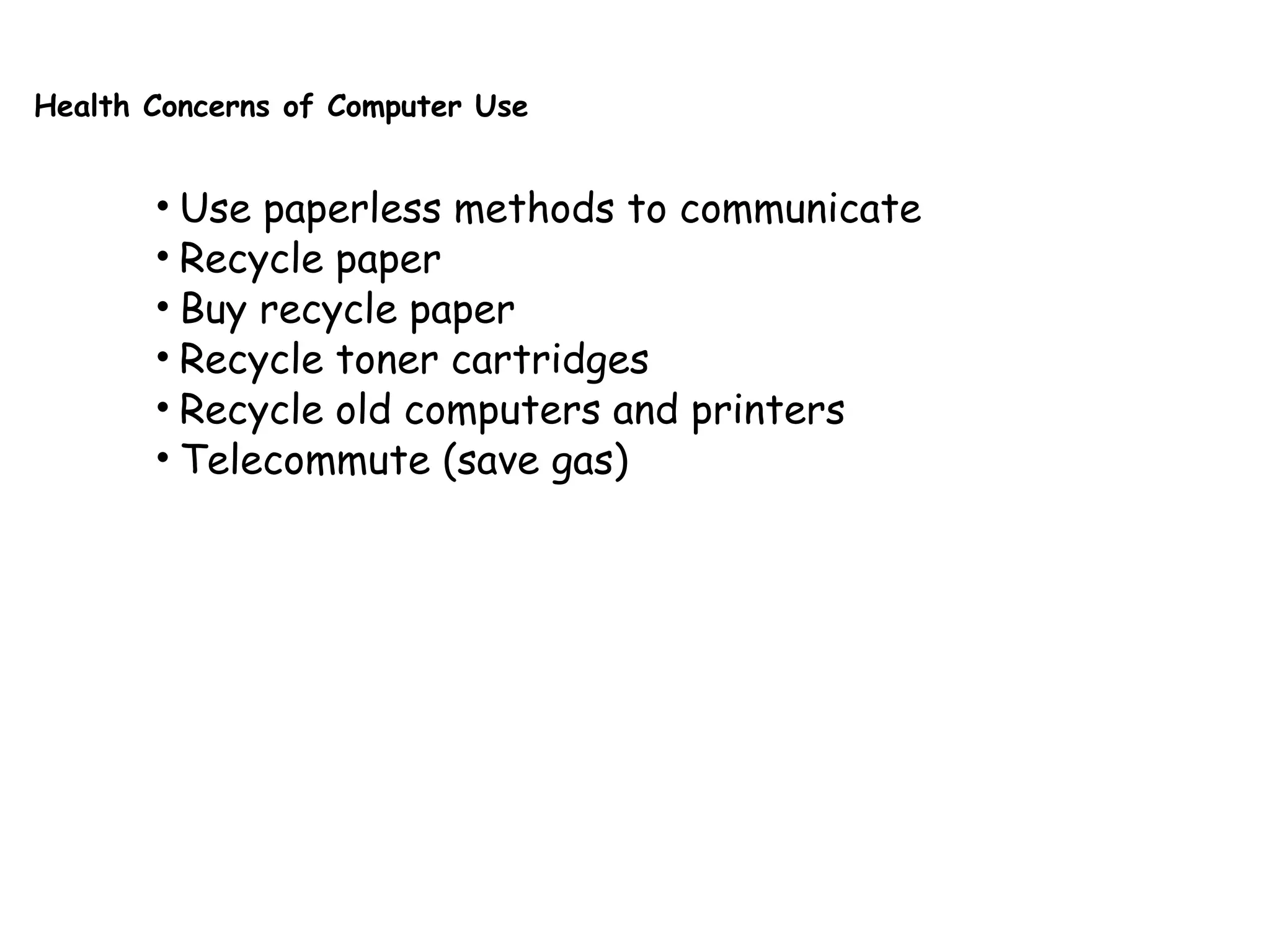 Health Concerns of Computer Use
• Use paperless methods to communicate
• Recycle paper
• Buy recycle paper
• Recycle toner cartridges
• Recycle old computers and printers
• Telecommute (save gas)
 