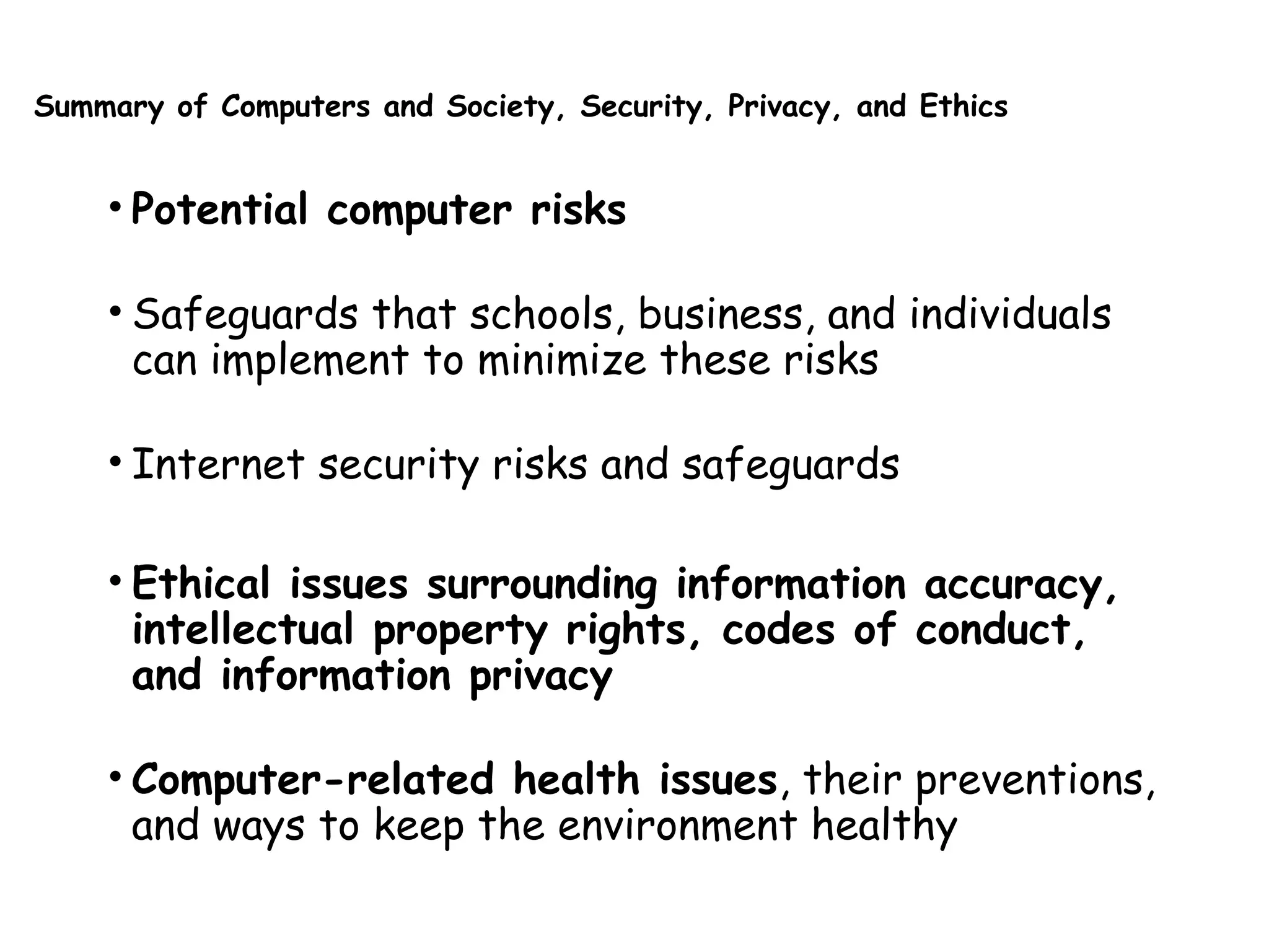 Summary of Computers and Society, Security, Privacy, and Ethics
• Potential computer risks
• Safeguards that schools, business, and individuals
can implement to minimize these risks
• Internet security risks and safeguards
• Ethical issues surrounding information accuracy,
intellectual property rights, codes of conduct,
and information privacy
• Computer-related health issues, their preventions,
and ways to keep the environment healthy
 