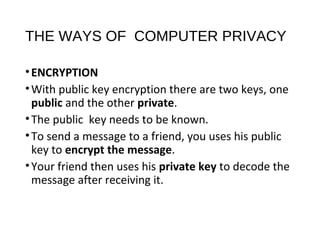 THE WAYS OF COMPUTER PRIVACY
•ENCRYPTION
•With public key encryption there are two keys, one
public and the other private.
•The public key needs to be known.
•To send a message to a friend, you uses his public
key to encrypt the message.
•Your friend then uses his private key to decode the
message after receiving it.
 