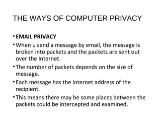 THE WAYS OF COMPUTER PRIVACY
•EMAIL PRIVACY
•When u send a message by email, the message is
broken into packets and the packets are sent out
over the Internet.
•The number of packets depends on the size of
message.
•Each message has the internet address of the
recipient.
•This means there may be some places between the
packets could be intercepted and examined.
 