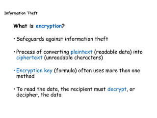 Information Theft
What is encryption?
• Safeguards against information theft
• Process of converting plaintext (readable data) into
ciphertext (unreadable characters)
• Encryption key (formula) often uses more than one
method
• To read the data, the recipient must decrypt, or
decipher, the data
 