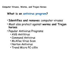 Computer Viruses, Worms, and Trojan Horses
What is an antivirus program?
• Identifies and removes computer viruses
• Most also protect against worms and Trojan
horses
• Popular Antivirus Programs
• AVG AntiVirus
• Command Antivirus
• McAfee Virus Scan
• Norton Antivirus
• Trend Micro PC-cillin
 