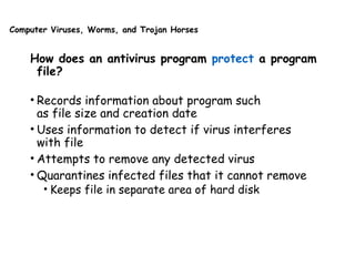 Computer Viruses, Worms, and Trojan Horses
How does an antivirus program protect a program
file?
• Records information about program such
as file size and creation date
• Uses information to detect if virus interferes
with file
• Attempts to remove any detected virus
• Quarantines infected files that it cannot remove
• Keeps file in separate area of hard disk
 