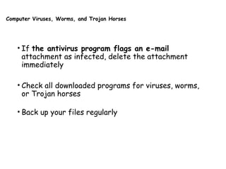 Computer Viruses, Worms, and Trojan Horses
• If the antivirus program flags an e-mail
attachment as infected, delete the attachment
immediately
• Check all downloaded programs for viruses, worms,
or Trojan horses
• Back up your files regularly
 