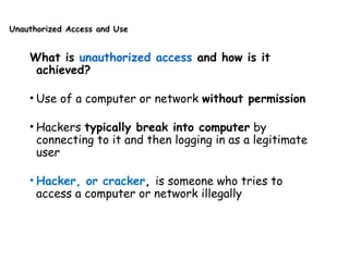 Unauthorized Access and Use
What is unauthorized access and how is it
achieved?
• Use of a computer or network without permission
• Hackers typically break into computer by
connecting to it and then logging in as a legitimate
user
• Hacker, or cracker, is someone who tries to
access a computer or network illegally
 