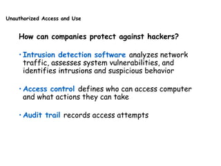 Unauthorized Access and Use
How can companies protect against hackers?
• Intrusion detection software analyzes network
traffic, assesses system vulnerabilities, and
identifies intrusions and suspicious behavior
• Access control defines who can access computer
and what actions they can take
• Audit trail records access attempts
 