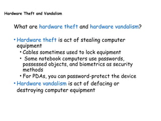 Hardware Theft and Vandalism
What are hardware theft and hardware vandalism?
• Hardware theft is act of stealing computer
equipment
• Cables sometimes used to lock equipment
• Some notebook computers use passwords,
possessed objects, and biometrics as security
methods
• For PDAs, you can password-protect the device
• Hardware vandalism is act of defacing or
destroying computer equipment
 