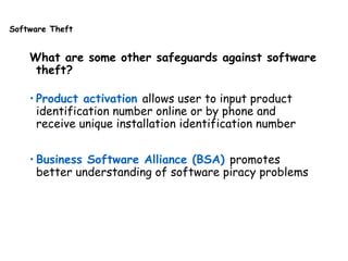 Software Theft
What are some other safeguards against software
theft?
• Product activation allows user to input product
identification number online or by phone and
receive unique installation identification number
• Business Software Alliance (BSA) promotes
better understanding of software piracy problems
 