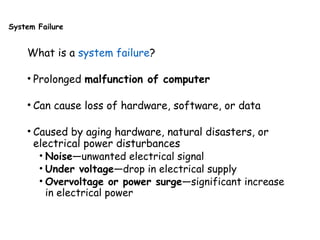 System Failure
What is a system failure?
• Prolonged malfunction of computer
• Can cause loss of hardware, software, or data
• Caused by aging hardware, natural disasters, or
electrical power disturbances
• Noise—unwanted electrical signal
• Under voltage—drop in electrical supply
• Overvoltage or power surge—significant increase
in electrical power
 