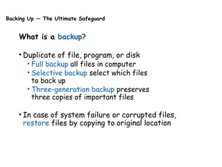 Backing Up — The Ultimate Safeguard
What is a backup?
• Duplicate of file, program, or disk
• Full backup all files in computer
• Selective backup select which files
to back up
• Three-generation backup preserves
three copies of important files
• In case of system failure or corrupted files,
restore files by copying to original location
 