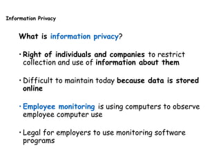 Information Privacy
What is information privacy?
• Right of individuals and companies to restrict
collection and use of information about them
• Difficult to maintain today because data is stored
online
• Employee monitoring is using computers to observe
employee computer use
• Legal for employers to use monitoring software
programs
 