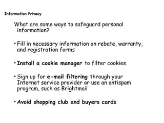 Information Privacy
What are some ways to safeguard personal
information?
• Fill in necessary information on rebate, warranty,
and registration forms
• Install a cookie manager to filter cookies
• Sign up for e-mail filtering through your
Internet service provider or use an antispam
program, such as Brightmail
• Avoid shopping club and buyers cards
 
