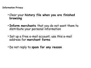Information Privacy
• Clear your history file when you are finished
browsing
• Inform merchants that you do not want them to
distribute your personal information
• Set up a free e-mail account; use this e-mail
address for merchant forms
• Do not reply to spam for any reason
 