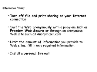 Information Privacy
• Turn off file and print sharing on your Internet
connection
• Surf the Web anonymously with a program such as
Freedom Web Secure or through an anonymous
Web site such as Anonymizer.com
• Limit the amount of information you provide to
Web sites; fill in only required information
• Install a personal firewall
 