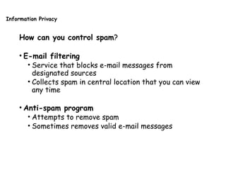 Information Privacy
How can you control spam?
• E-mail filtering
• Service that blocks e-mail messages from
designated sources
• Collects spam in central location that you can view
any time
• Anti-spam program
• Attempts to remove spam
• Sometimes removes valid e-mail messages
 