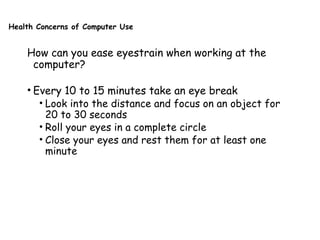 Health Concerns of Computer Use
How can you ease eyestrain when working at the
computer?
• Every 10 to 15 minutes take an eye break
• Look into the distance and focus on an object for
20 to 30 seconds
• Roll your eyes in a complete circle
• Close your eyes and rest them for at least one
minute
 