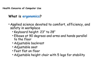 Health Concerns of Computer Use
What is ergonomics?
• Applied science devoted to comfort, efficiency, and
safety in workplace
• Keyboard height: 23” to 28”
• Elbows at 90 degrees and arms and hands parallel
to the floor
• Adjustable backrest
• Adjustable seat
• Feet flat on floor
• Adjustable height chair with 5 legs for stability
 