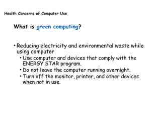 Health Concerns of Computer Use
What is green computing?
• Reducing electricity and environmental waste while
using computer
• Use computer and devices that comply with the
ENERGY STAR program.
• Do not leave the computer running overnight.
• Turn off the monitor, printer, and other devices
when not in use.
 