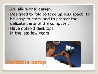 Portable computers
 An ‘all-in-one’ design.
 Designed to fold to take up less space, to
be easy to carry and to protect the
delicate parts of the computer.
 Have outsold desktops
in the last few years.
12
 