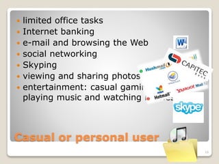 Casual or personal user
 limited office tasks
 Internet banking
 e-mail and browsing the Web
 social networking
 Skyping
 viewing and sharing photos
 entertainment: casual gaming,
playing music and watching movies.
16
 