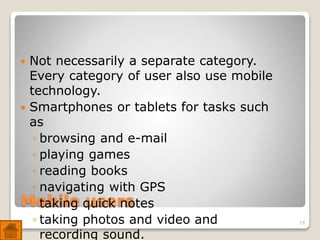 Mobile users
 Not necessarily a separate category.
Every category of user also use mobile
technology.
 Smartphones or tablets for tasks such
as
◦ browsing and e-mail
◦ playing games
◦ reading books
◦ navigating with GPS
◦ taking quick notes
◦ taking photos and video and
recording sound.
19
 