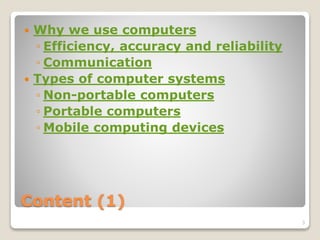 Content (1)
 Why we use computers
◦ Efficiency, accuracy and reliability
◦ Communication
 Types of computer systems
◦ Non-portable computers
◦ Portable computers
◦ Mobile computing devices
3
 