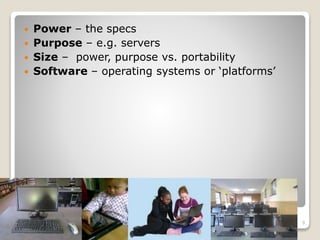 When comparing computers you should
look at:
 Power – the specs
 Purpose – e.g. servers
 Size – power, purpose vs. portability
 Software – operating systems or ‘platforms’
9
 