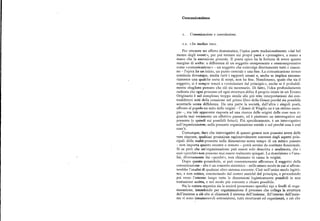 Comunicazione
r. Com unicazione e coeeoluzione.
r.r. «In medias res».
Per ottenere un effetto drammatico, l'epica parte tradizionalmente «dal bel
mezzo degli eventi», per poi tornare sui propri passi e «presagire», a mano a
mano che lanarrazione procede. Ilpoeta epico ha la fortuna di avere questo
margine di scelta: a differenza di un soggetto onnipresente e onnicomprensivo
come «comunicazione» — un soggetto che coinvolge direttamente tutti e ciascu
no — l'epica ha un inizio, un punto centrale e una fine. La comunicazione invece
comincia dovunque, media tutti i rapporti umani e, anche se implica necessa
riamente una qualche sorta di scopi, non ha fine. Nondimeno, quale che sia il
soggetto, si è sempre tenuti a «cominciare dal principio», anche se è probabil
mente sbagliato pensare che ciò sia necessario. Di fatto, l'idea profondamente
radicata che ogni processo ed ogni struttura abbia il proprio inizio in un Evento
Originario è nel complesso troppo simile alle piu trite interpretazioni dei con
traddittori miti della creazione nel primo libro della Genesiperché sia possibile
accettarla senza diffidenza. Da una parte la società, dall'altra i singoli poeti,
offrono al popolo un mito delle origini —l'Aeneis di Virgilio ne è un ottimo esem
pio —, ma tale apparente risposta ad una ricerca delle origini delle cose non ri
guarda mai veramente un effettivo passato, ed è piuttosto un interrogativo sul
presente (e quindi sui possibili futuri). Piu specificamente, è un interrogativo
sull'organizzazione, sulla presente organizzazione sociale e sul perché essa è cosi
com' è.
Comunque, dato che interrogativi di questo genere non possono avere delle
vere risposte, qualsiasi proiezione ragionevolmente coerente degli aspetti prin
cipali della realtà presente nella dimensione senza tempo di un mitico passato
— non importa quanto recente o remoto — potrà servire da sostituto funzionale.
Si sa però che un'organizzazione può essere solo descritta e analizzata, che i
suoi «perché» non possono mai essere realmente spiegati. La descrizione e l'ana
lisi, diversamente dai «perché», non chiamano in causa le origini.
Dopo questo preambolo, si può coerentemente affrontare il soggetto della
comunicazione — che è un concetto sistemico — nello stesso modo in cui si affron
terebbe l'analisi di qualsiasi altro sistema corrente. Cioè nell'unico modo legitti
mo, e non mitico, cominciando dal centro anziché dal principio, e procedendo
poi verso l'esterno lungo tutte le dimensioni logisticamente possibili in una
trattazione scritta, e nel modo piu coerente e chiaro possibile.
Sia la natura organica sia la società presentano specifici tipi e livelli di orga
nizzazione, intendendo per organizzazione il processo che collega la struttura
dell'insieme a ciò che si chiamerà il sistema dell'insieme. All'interno dell'insie
me vi sono innumerevoli sottosistemi, tutti strutturati ed organizzati, e ciò che
 