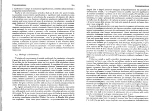 Comunicazione 6oy 6og Comunicazione
e suddivisero il campo in semantica (significazione), sintattica (disposizione) e singole idee o singoli pensatori emergano indipendentemente dai processi di
pragmatica (comportamento). cambiamento sociale,o si sviluppino senza un qualche rapporto significativo
Anche se nel corso di questo articolo si farà uso di tutti e tre questi termini, di carattere economico e politico con il loro contesto sociale. (Né tali idee o tali
la semantica (comprendente significazione e significato) sarà considerata come pensatori sono, come spesso si sostiene nell'ambito di una analoga tradizione
indissolubilmente legata e subordinata alla pragmatica (il dominio del valore), idealistica, le «cause» principali del cambiamento sociale). Le nuove idee passa
e la sintattica come una funzione ordinatrice ugualmente indissolubile. La se no dallo stato di «disturbo» o di «schemi avventati » a quello di «informazione»,
miotica sarà invece intesa nel senso di produzione, riproduzione e scambio di e di qui al campo della scienza e del reale solo quando le società ne hanno biso
segni (indicatori d'informazione) qualunque sia la loro natura o provenienza. gno, e non prima (cfr. ) z.g).
Nel senso proprio del termine, 'comunicazione' non implica perciò necessa La storia della scienza deve cosi esser descritta in maniera piu corretta come
riamente comprensione, conscia o inconscia. Essa si riferisce sia alla trasmissio
una serie di cambiamenti adattativi nel discorso scientifico, come una serie di mu
ne di messaggi fra serie sistemicamente organizzate di mittenti-recettori (per tamenti epistemologici provocati dai cambiamenti che si verificano nella società,
esempio organismi, cellule o persone), o alla ricezione d'informazione da un nella tecnologia e nei bisogni socioeconomici. Questi mutamenti nel discorso
mittente-recettore integrato in una rete sistemica di altri mittenti-recettori. Il
scientifico dominante implicano a loro volta adattamenti complementari nelle
problema che si pone, nella comunicazione in generale, non riguarda la «na metafore correnti chedescrivono la realtà sociale e naturale nel discorso sociale.
tura» o il «contenuto» dell'informazione — che è di per sé priva di significato o
Cosi, nell'epoca degli automi idraulici e ad orologeria, sia gli scienziati sia gl'in
di senso — ma piuttosto il modo in cui l'informazione viene definita, riconosciuta, tellettuali impiegavano comunemente il concetto cartesiano dell'«uomo-mac
orientata e utili@rata da specifici sistemi e all'interno di essi. Soltanto allora,
china» come modelloper la spiegazione della fisiologia. Analogamente, l'opera
infatti, l'informazione può essere tradotta in significato e conoscenza (si deve
notare tuttavia che un modo di comunicare — fra esseri umani — è il rifiuto d'i
di Newton ha suggerito l'idea di una « fisica sociale» come spiegazione della so
cietà. Ancora alla fine degli anni '3o, quando hanno cominciato a diffondersi le
dentificare o riconoscere un messaggio o il trascurare di utilizzare l'informazione automobili dotate di freni idraulici anziché meccanici, si è subito fatto strada il
trasmessa). parallelo fra il modello del comportamento umano ed un servomeccanismo. Un
esempio piu recente dell'interazione fra tecnologia e scienza è il tentativo di mo
i.3. Ideologia e ideostruttura. dellare la memoria sulle proprietà dell'ologramma realizzato mediante il laser
(Pribram).
Tuttavia solo recentemente la società occidentale ha cominciato a riscoprire
Il discorso sociale e quello scientifico interagiscono e interferiscono conti
il senso piu antico ed esteso di 'comunicazione' di cui nel paragrafo precedente. nuamente tra loro e, una volta che essi abbiano risolto in modo nuovo la loro
Si può dire che dal drammatico inizio, nel xvn secolo, della rivoluzione tuttora comune base epistemologica, questa può allora venire riproposta come il sistema
in corso nella scienza e nella società occidentali, il complesso di rapporti siste dominante d'idee costituite, analogie, cliché, e modelli impliciti o espliciti del
mici e a piu livelli che viene opportunamente chiamato 'comunicazione' non sia passato, presente e futuro che si chiama l'ideologia della società. Specialmente
stato mai compreso in maniera adeguata (cfr. ) z.6), Al tempo stesso, la pro alla superficie questi modelli e queste metafore possono apparire incoerenti fra
spettiva a livello di pratica, teoria ed esperienza, senza la quale i suddetti rap loro sotto molti aspetti e spesso l'ideologia dominante potrà apparire una sfida
porti sono destinati a rimanere invisibili alla scienza normativa e non ricono alla scienza. Ma, considerate dialetticamente come processo d'interazione e d'in
sciuti nella vita quotidiana, è stata circoscritta e limitata in una specie di limbo terpretazione nel contesto reale della società, è facile comprendere come dei
«artistico-mistico». Infatti, solo recentemente una scienza della comunicazione rapporti sociali atomistici possano rafforzare, per esempio, nella fisica, una pro
critica, insieme qualitativa e quantitativa, è diventata socialmente possibile e spettiva atomistica o a sistema chiuso ; e come l'interazione fra questi due livelli
scientificamente necessaria (in particolare dopo la scoperta che lo schema mo di comunicazione possa,a sua volta, fornire metafore individualistiche e mecca
lecolare del gene contiene inscritto nella sua base di materia-energia (DNA) un nicistiche per la spiegazione del comportamento sociale e psicologico. Analoga
codice d'istruzioni che richiedono risposta, trasmissione e traduzione). mente i nuovi interrogativi sui rapporti che ora vengono posti dalla prospettiva
La ragione principale di ciò che può essere definita solo come la «repressione comunicazionista — cioè gli interrogativi sui rapporti nei sistemi aperti — devono
collettiva» della prospettiva concettuale e logica della comunicazione nella scien certamente esser intesi come promananti non dalle contraddizioni della scienza,
za e nella società, non è però di carattere scientifico o filosofico nel senso corrente ma dalle crisi reali e dai tentativi di adattamento che si verificano nelle realtà
dei termini. Né la sua recente riscoperta può essere attribuita, in maniera diretta
sociale,economica ed ecologica contemporanee (cfr. ) 3.I).
e semplicistica, ad un supposto «progresso della scienza» o al sopravvento di Si usa il termine 'discorso' per parecchie ragioni. Bisogna innanzitutto evi
un nuovo «paradigma» scientifico (Kuhn). La storia e la filosofia della scienza tare espressioni come 'idee',in quanto il termine 'idea' (la cui radice etimologica
non implicano — come viene spesso sostenuto — un processo attraverso il quale è 'io vedo') ha per molto tempo implicato una rappresentazione individualizzata
 