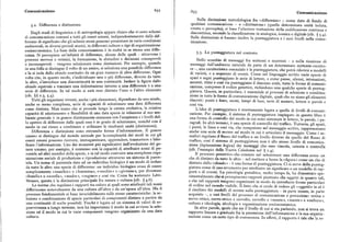 Comunicazione 65z .653 Comunicazione
Sulla distinzione metodologica fra «differenza» — come dato di fondo di
5.2. Differenza e distinzione. qualsiasi comunicazione — e «distinzione» (quella determinata unità isolata,
creata o percepita), si basa l'ulteriore trattazione della codificazione continua e
Dagli studi di linguistica e di antropologia appare chiaro chevi sono schemi
di comunicazione comuni a tutti gli esseriumani, indipendentemente dalle dif
discontinua, secondola classificazione in analogica iconica e digit 1
( f . ~ . ).
S 11u le distinzioni si basano inoltre la punteggiatura e i suoi livelli nella comu
ferenze di significato che gli schemi stessi possono presentare in varie condizioni nicazione.
ambientali, in diversi periodi storici, in differenti culture o tipi di organizzazione
socioeconomica. La base della comunicazione è in realtà in se stessa una diffe
renza. Si percepisce un'infinità di differenze, alcune delle quali —attraverso i
5.3. La punteggiatura nel contesto.
processi nervosi e retinici, la formazione, le abitudini e decisioniconsapevoli Ne lo scambio di messaggi fra mittenti e recettori — o nella ricezione dixT 11
o inconsapevoli — vengono selezionate come distinzioni. Per esempio, quando messaggi dall'ambiente naturale da parte di un determinato mittente-recetto
in una folla si distingue il volto di un amico, si seleziona una possibile differenza re —, una caratteristica essenziale è la punteggiatura, che potrà riferirsi a modelli
e la si isola dallo sfondo costituito da un gran numero di altre differenze. Ogni di varietà, o a sequenze di eventi. Come nel linguaggio scritto varie specie di
volta che, in questo modo, s'individuano una o piu differenze, diverseda tutte spazi e segni punteggiano le serie di lettere, e come pause, silenzi, intonazioni,
le altre, s'introduce una discontinuità in una continuità. Isolarela figura dallo accenti, ritmi e cosi via punteggiano il discorso orale, tutte le forme di comuni
sfondo equivale a tracciare una delimitazione intorno a una differenza o a una
serie di differenze. In tal modo si sarà reso distinto l'uno o l'altro elemento
cazione, compreso il codice genetico, richiedono una qualche specie di punteg
giatura. Questa, in particolare, è essenziale ai processi di selezione e combina
(cfr. )) z.3, 5.4). zione in tutte le formedi comunicazione digitale, quali che ne siano gli elementi
Tutti gli organismi viventi, anche i piu elementari, dipendono da una simile, discreti: punti e linee,suoni, lampi di luce, serie di numeri, lettere o parole e
anche se meno complessa, serie di capacità di selezionare una data differenza cosi via.
come distinta. Man mano che si procede lungo la catena evolutiva, la relativa idea di punteggiatura è strettamente legata a quella di livelli di comuni
capacità di adattamento o flessibilità di una data specie in relazione al suo am cazione. Per esempio,il sistema di punteggiatura impiegato in questo libro è
bientegenerale è in genere direttamente connessa con l'ampiezza e i livelli del una forma di controllodel modo in cui sono sistemate le lettere, le parole, i pa
lo spettro di differenze dalle quali essa è in grado di selezionare, nonché con il
modo in cui riesce a combinare e utilizzare le risultanti unità (distinzioni).
ragrafi. In altri termini, è una specie di controllo del traffico. Tuttavia, gli spazi,
i punti, le linee e cosi via, che compaiono nel messaggio scritto, rappresentano
Differenza e distinzione sono entrambe forme d'informazione. Il genere anche una serie di norme sul modo in cui è articolato il messaggio. Come i se
umano si distingue dal mondo animale per la complessità dei modi in cui gli mafori regolano il flusso del traffico a un livello diverso da quello del flusso di
esseri umani possono ricevere, immagazzinare, apprendere, trasmettere e falsi traffico, cosi il sistemadi punteggiatura non è allo stesso livello di comunica
ficare l'informazione. Uno dei momenti piu significativi dell'evoluzione del ge zione (tipizzazione logica) dei messaggi che esso vincola, orienta o controlla
nere umano, per esempio, è connesso con la capacità di attribuire nomi di pa (cfr. l'esempio dellaNuova Caledonia nel $ x.4).
rentela ad altri membri della specie, e in tal modo costruire una complessa orga Il processo percettivo che consiste nel selezionare una differenza come un
nizzazione sociale di produzione e riproduzione attraverso un sistema di paren che di distinto da tuttele altre — nel mettere a fuoco la «figura» come un che di
tela. Un nome di parentela dato ad un individuo biologico è un modo di isolare distinto dallo «sfondo» —è una forma di punteggiatura. Ci si serve della punteg
da tutte le altre una specie di differenza: un individuo biologico cessa di essere giatura come di uno strumento per attribuire un significato a un modello di rap
semplicemente «maschio» o « femmina», «vecchio» o «giovane», per diventare porti o di eventi. La psicologia gestaltica, molto tempo fa, ha dimostrato spe
«fratello» o «sorella», «madre», «cugino» e cosi via. Come ha sostenuto Lévi rimentalmente che sipercepiscono rapporti piuttosto che oggetti in quanto tali,
Strauss, questa è la distinzione principale fra natura e cultura (cfr. ) 4.6). e che tali rapporti vengono organizzati in modo da introdurre forme particolari
Le norme che regolano i rapporti tra coloro ai quali sono attribuiti tali nomi di ordine nel mondovisibile. Il fatto che si crede di vedere gli «oggetti» in sé è
differiscono notevolmente da una cultura all'altra e da un'epoca all'altra. Ma il il risultato dei mei modelli di norme sulla punteggiatura — in parte innate, in parte
processofondamentale si basa invariabilmente sulle stesse caratteristiche: la se acquisite —, a vari livelli del processo di comunicazione e percezione: retina e
lezionee combinazione di specie particolari di componenti distinte a partire da nervo ottico, nervo ottico e cervello, cervello e «mente», «mente» e «cultura»,
una continuità di scelte possibili. Finché è legata ad un sistema di valori di so cultura e ideologia, ideologia e organizzazione socioeconomica.
pravvivenza a lungo termine, non ha importanza il modo in cui avviene la sele In altre parole, quale che sia il livello di cui si sta parlando, non si trova un
zione né il modo in cui le varie componenti vengono organizzate da una data rapporto lineare e graduale fra la percezione dell'informazione e la sua organiz
cultura. zazione come un certotipo di conoscenza. In effetti, il rapporto è tale che la re
 
