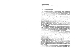 Comunicazione
Comunicazione, Errore,Informazione
x. Ua r iabilità terminologica.
La teoria delle comunicazioni è una disciplina che tratta i problemi con
nessi con la trasmissione di informazioni fra una sorgente e un ricevitore. Con
questa lapidaria dichiarazione iniziano usualmente i trattati sulla materia, per
poi proseguire analizzando i metodi che sono utilizzati nella pratica e altri pro
blemi di natura squisitamente tecnica.
Ma oltre che in un particolare ramo legato alle applicazioni tecniche, il ter
mine 'comunicazione' (congiunto o confuso con 'informazione') viene usato in
numerose discipline, Non si vuole qui rendere conto di tutte le possibilità, quan
to osservare che, in alcuni casi, l'impostazione di un argomento in termini di
+comunicazione+ costituisce un comodo punto di vista per lo studio della ma
teria, o una prospettiva nuova, mentre in altri casi ne rappresenta la parte co
stitutiva. Alcune volte si riduce all'applicazione di un modello, all'uso di una
terminologia o allasovrapposizione di uno schema analogico ai propri modelli,
altre volte sottende uno sforzo, un tentativo metodologico inteso ad accostare
discipline diverse, almeno laddove l'applicazione di comuni strumenti d'inda
gine sembra rilevante.
I possibili usi della terminologia e delle tecniche comunicative corrispondo
no agli usi della parola 'informazione' nel linguaggio quotidiano: l'informazio
ne può essere, ad esempio, «utile» oppure «vera», «preziosa» piuttosto che «esat
ta», e ciascuno di questi termini suggerisce un uso diverso, dipendente in ge
nerale dall'esperienza o dalle proprietà della sorgente d'informazione,
In senso formale la teoria dell'+informazione+ è sorta solo recentemente,
nell'ambito della statistica matematica, e si è sviluppata tanto velocemente da
apparire dotata di deboli fondamenta storiche. Sotto la spinta dei risultati ot
tenuti nelle discipline matematiche e ingegneristiche (la teoria corrisponde ab
bastanza fedelmente alla pratica delle telecomunicazioni) una nozione di infor
mazione si è riversata in altri settori, ha tentato di adeguarsi a nuove situazio
ni e di ricevere un'opportuna formalizzazione. La terminologia comunicativa è
presente pressoché da sempre nel repertorio umano, tuttavia l'uso vario e fre
quente che ne viene fatto «in senso tecnico» nelle varie discipline non consente
una visione unitaria sufficientemente articolata e approfondita.
O meglio, l'unificazione dei vari aspetti con cui la concezione comunicativa
viene trattata nelle diverse materie si verifica a un livello di estrema generalità
che, oltre al riconoscimento di uguali schematizzazioni e all'uso di terminolo
gie simili, conosce difficilmente analogie sistematiche nell'elaborazione delle
nozioni coinvolte.
Cosi il campo che s'intravede come possibile punto d'incontro di discipline
diverse, sulla comunebase di metodologie comunicative, è molto vasto, men
 