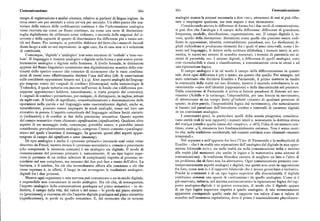 Comunicazione 66o 66r Comunicazione
tempo di registrazione e analisi cinesica, relativo ai parlanti di lingua inglese, da analogici manca la sintassi necessaria a dire «no», attraverso di essi si può rifiu
circa cento ore per secondo a circa un'ora per secondo. Un altro punto che sca tare o respingere qualcosa, ma non negare o non riconoscere.
turisce dalla natura delle codificazioni continue è che l'informazione analogica Considerando ancora le differenze di forma fra i due modi di comunicazione,
viene ricevuta sia come un flusso continuo, sia come una serie di distinzioni si può dire che l'analogia è il campo della differenza: differenze di grandezza,
soglia digitalizzate da utilizzarsi come richiesto, a seconda delle esigenze del ri frequenza, modello, distribuzione, organizzazione, ecc. Il campo digitale è, in
cevente e della capacità di questo di discriminare fra differenze piu o meno sot vece, quello della distinzione: distinzioni come quelle che possono essere codi
tili nel flusso, Per esempio, si potrebbe dubitare del fatto che i muscoli facciali ficate in opposizioni, identità, contraddizioni, paradossi, ecc. Le distinzioni di
diano luogo a sole zo ooo espressioni : in ogni caso, fra di esse non vi è soluzione gitali richiedono o producono elementi fra i quali vi sono intervalli, come i fo
di continuità. nemi nel linguaggio, le lettere nella scrittura alfabetica, i numeri interi in arit
Comunque, 'digitale' e 'analogico' non sono sinonimi di 'verbale' e 'non-ver metica, le merci nei sistemi di scambio monetari, i termini di parentela nei si
bale'. Il linguaggio è insieme analogico e digitale nella forma e può essere preva stemi di parentela, ecc. I sistemi digitali, a differenza di quelli analogici, sono
lentemente analogico o digitale nella funzione. A livello formale, le distinzioni cosi riconducibili a classi e classificazioni, a comunicazione circa se stessi e ad
apprese del flusso linguistico consentono una digitalizzazione acustica della con una tipizzazione logica.
tinuità dello spettro sonoro che consente di riconoscere che le varie combina Il campo analogico è in tal modo il campo della differenziazione in quanto
zioni di suoni sono effettivamente distinte l'una dall'altra (cfr. le osservazioni tale, dove ogni differenza è piu o meno, sia questo che quello. Per esempio, nel
sulle cosiddette opposizioni binarie nel ) z.g). Altri aspetti analoghi del linguag noto contrasto che divideva Eraclito e Parmenide, il primo metteva in risalto
gio tengono conto dei «segnali di confine» (Grenzsignal, nella terminologia di la continuità della realtà nel suo divenire, mentre il secondo sottolineava le ca
Trubeckoj, il quale tuttavia era incorso nell'errore di fondo che «differenza pre ratteristiche «o/o» dell'identità (opposizione) e della discontinuità nel pensiero.
suppone opposizione» laddove, naturalmente, si tratta proprio del contrario ). Dalla concezione di Parmenide si arriva ai famosi paradossi di Zenone sul mo
I «segnali di confine» permettono, per esempio, di distinguere, in inglese,nitrate vimento (Achille e la tartaruga; l'impossibilità, per una freccia in movimento,
da night-rate. A livello di significato, concettualizzazione e denominazione delle di attraversare in un tempo finito gl'infiniti «istanti» di qualsiasi porzione di
operazioni nella parola e nel linguaggio sono essenzialmente digitali, anche se, spazio; in altre parole, l'impossibilità logica del movimento), che naturalmente
naturalmente, possono essere impiegate in modi analoghi, come nel loro uso si basano sul paradosso dell'introdurre confini e intervalli di carattere digitale
evocativo in poesia. L'aspetto concettuale del linguaggio utilizza limiti sintatti in un continuum analogico.
ci (ordinativi ) e di confine ai fini della precisione semantica. Questo aspetto I matematici greci, in particolare quelli della scuola pitagorica, considera
del campo semantico viene chiamato significazione(signiPcation). Qualsiasi altro vano entità reali (e non rapporti) i numeri interi e, nonostante la dottrina stoica
aspetto diun messaggio orale,comunque, potrebbe essere, o potrebbe essere del rrvsulix (simile a quella cinese del «respiro», o ch'i ), l'idea di un numero con
considerato, prevalentemente analogico, compreso l'intero contesto «paralingui tinuo, come ~z, rimaneva loro fondamentalmente estranea. Non è senza moti
stico» nel quale s'inserisce il messaggio, In generale questi altri aspetti appar vo che, nella tradizione occidentale, tali numeri continui sono chiamati «numeri
tengono al campo del significato o senso(meaning). irrazionali ».
Di tipo analogico è anche il «processo primario» inconscio cosi come viene Nel separare e nell'opporre fra loro l'Uno di Parmenide e la molteplicità di
descritto da Freud, mentre invece il «processo secondario», conscio o preconscio Eraclito — che è in realtà una separazione dell'analogico dal digitale in una oppo
(che comprende la memoria comune) è sia analogico sia digitale. Il modo di sizione bilaterale «o/o», sia nella realtà sia nella comunicazione nella o intorno
comunicazione del processo primario è, naturalmente, di un tipo logico supe alla realtà (dal momento che anche la logica e la matematica sono sistemi di
riore (e pertanto di un ordine inferiore di complessità) rispetto al processo se comunicazione) — la tradizione filosofica cercava di scegliere un lato o l'altro di
condario nel suo complesso, ma nessuno dei due può fare a meno dell'altro. La un problema che di fatto non ha alternative. Ogni comunicazione presenta con
barriera, o il confine, fra ciò che normalmente affiora alla coscienza e ciò che temporaneamente aspetti analogici e digitali, ma questi non sono in opposizione
viene represso è, in efletti, il luogo in cui avvengono le traslazioni analogico fra loro, come non lo è il rapporto bilaterale che è invece gerarchico e inclusivo.
digitali fra i due processi. Poiché la continuità è di un tipo logico superiore alla discontinuità, il digitale
Mentre ogni organismo o rete nervosa può comunicare o no in modo digitale, costituisce semmai una specie di «sottrazione» da quello analogico. Come si è
è impossibile non comunicare in modo analogico. Ma ciò che, di conseguenza, già osservato, tuttavia, nel sistema socioeconomico la tipizzazione logica del rap
l'aspetto analogico della comunicazione guadagna sul piano semantico — in de porto analogico-digitale è in genere rovesciata, di modo che il digitale appare
finitiva, il campo della vita, del valore e del senso — lo perde sul piano sintatti di un tipo logico superiore rispetto a quello analogico. A tale rovesciamento
co (precisione), e viceversa ciò che l'aspetto digitale guadagna sul piano sintattico apparente corrisponde quello reale del rapporto tra valore d'uso e valore di
(significazione), lo perde su quello semantico. E, dal momento che in termini scambio nell'economia capitalistica, dove il primo è essenzialmente pluridimen
 