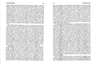 Comunicazione Comunicazione678 679
g i!terra hanno chiarito alcuni aspetti della questione in termini di rapporti dih'! sono un altro esempio che potrebbe essere esaminato), Con l'eccezione di alcuni
classe.Pur avendo tentato di basarsi su una metodologia forse un po' troppo aspetti della dominazione dei bambini da parte di adulti «maturi» tutte queste
limitata in relazione all'argomento, Bernstein ha tuttavia centrato il problema forme di dominazione sono quasi sempre riconducibili a radici economiche. Nel
essenziale con l'osservare che i figli della classe operaia vengono socializzati al sistema sociale nel suo complesso(e, naturalmente, anche all'interno dello stesso
l'uso del linguaggio, nel suo contesto, in modi essenzialmente relazionali
(ana gruppo oppresso) questa dominazione generale è accompagnata da una serie di
logici), mentre invece i figli della classe media vengono intensamente allenati, caratteristiche specificamente oppressive, come lo «stare al gioco» sul piano
fin dai primi anni di vita, per quel che riguarda gli aspetti strument l' (d' 't l')ai( igiai) psicologico, le etichettature reificanti, lo sfruttamento della persona attraverso
del line inguaggio. In altre parole, i figli degli operai devono cercare il senso e la il corpo, e la reificazione della persona nel suo complesso. Pur non intrinseca
significazione negli indicatori di contesto del messaggio (nella sua codifica situa mente oppressiva in sé, la comunicazione digitale si presta ad essere strumento
zionale), laddove per i figli della classe media la maggior parte delle significazioni di dominazione in quanto può essere facilmente ridotta a comunicazione con
appariranno nello stesso messaggio linguistico. Tale distinzione di classe potrà e su «oggetti». (Anche le comunicazioni analogica e iconica possono essere uti
risultare evidente, per esempio, dalla differenza fra un messaggio diretto, Sta' lizzate in questo modo). Comunque, pur non intrinsecamente non-oppressiva
zitto, piccolo bastardo, ed uno indiretto, Caro, vorrei che tufacessi un po' meno in quanto tale, la comunicazione analogica consente di condividere una gran
chiasso. Perché non vai a prendere il tuo giocattolo preferito?, nessuno dei quali, massa d'informazione circa il contesto di dominazione in cui è situato il gruppo,
come tale, chiarisce i rapporti reali fra i genitori e i bambini in questi
( f, nonché circa i modi di affrontarlo.
Un sistema prevalentemente analogico o relazionale consente anche la tra
Per comportamento, atteggiamento e modo di esprimersi, gli insegnanti e smissione d'informazione in modi che non saranno facilmente recepiti da perso
gli studiosi di problemi educativi appartengono essenzialmente alla classe d'me ia: ne e gruppi socializzati a comunicare in primo luogo in forme digitali. Da questo
on e il ruolo dei test d'intelligenza (cfr. $ 6.r). Ne consegue che a scuola i figli punto di vista, un sistema orientato analogicamente ha il merito di rendere di
degli operai devono imparare a tradurre da un modo di comunicazione lingui sponibile al gruppo che ne ha bisogno un sistema di codificazione basato su un
stica e comportamentale ad un altro, e questo in un ambiente loro sostanzial codice segreto. Ma, dato il predominio della comunicazione e dello scambio di
mente estraneo. I valori digitalizzati e strumentali del sistema educativo non of gitali nella società, la socializzazione in un sistema largamente relazionale può
frono il modo di trattare adeguatamente modi di comunicazione essenzialmente anche avere il risultato di rendere il sistema digitale (al quale tutti in definitiva
analogici. In realtà, il sistema educativo di norma non si rende conto del fatto si devono adattare in un modo o nell'altro ) relativamente impenetrabile, specie
che il fi !' d'c e i g!io di operai deve affrontare tali traduzioni, né offre alcuna guida in pro nelle sue manifestazioni verbali e concettuali. Il sistema prevalentemente digi
posito (anche se, dato che il dialetto del bambino è perfettamente adeguato alla tale estromette semplicemente dall'ordine generale, o relega in un posto secon
realtà,talitraduzioni non sarebbero neanche necessarie
). Comunque,seequan dario o insignificante, tutte quelle forme di comunicazione implicate dalle rap
do si viene a scoprire che il modo di comunicazione del bambino è diverso, allora presentazioni analogiche, e iconiche, dalla concettualizzazione, dal riconosci
esso sarà considerato come una «deficienza» da compensare. (Lo stesso proble mento di modelli, nonché dal «pensiero» o dalla logica. Comunque, per qual
ma si presenta in psichiatria: ben pochi pazienti delle classi inferiori o razzial siasi gruppo oppresso nella società occidentale e in quelle che ne dipendono, ciò
mente «diversi» — per non parlare delle donne — godono di una efficace psicote che è in definitiva della massima importanza nella sopravvivenza quotidiana è
rapia, se mai ne vien loro data l'opportunità, per il semplice motivo che il tera un'elevata consapevolezza della loro situazione individuale e collettiva in rap
pista non parla né comprende il loro modo «dialettale» di comunicare
). porto all'aspetto piu significativo — che è anche il piu potenzialmente pericoloso
Analogamente, il modo di parlare dei negri americani viene in genere con del loro contesto socioeconomico e psicologico: il contesto cioè del gruppo op
siderato una specie di versione degradata o deficiente dell'«americano standard», pressore e dei suoi rappresentanti volontari o involontari. (Questa problematica
mentre, in realtà, esso non solo è un particolare «dialetto», ma ha anche in è evidente anche in psichiatria, in quanto, mentre i membri dei gruppi dominan
fluenzato il vocabolario e la struttura dell'inglese d'America per qualche secolo. ti tendono a produrre i classici sintomi del conflitto psicologico, i membri dei
L'americano parlato nei ghetti è un sistema di comunicazione altamente relazio gruppi dominati tendono a produrre sintomi di conflitto sociale). Il risultato di
nale, fornito di un complesso di norme e d'indicatori di status e contesto che questa situazione è che i gruppi oppressi finiranno con lo sviluppare e utilizzare
generalmente passano inosservati e inascoltati da chi vi è estraneo. Ma questa modi di comunicazione altamente sensibili al contesto, quale un sistema preva
insistenza sugli aspetti relazionali e contestuali della comunicazione, di tipo lentemente analogico.
verbale o non-verbale, è una caratteristica necessaria di qualsiasi tipo di comu Dato'che ogni individuo è portatore di un gran numero d'indicatori socio
nicazione sviluppato ed utilizzato da gruppi sfruttati, oppressi, reificati, resi economici di status, la definizione di «gruppo oppresso» varierà necessariamente
capri espiatori o dominati da altri gruppi all'interno del sistema sociale nel suo a seconda degl'indicatori selezionati nel processo di punteggiatura. In altre pa
insieme. (Gli usi ed il contenuto dello yiddish e lo humour ch' esso contiene role, dev' essere molto chiaro che la selezione di una classe particolare d'indicatori
 