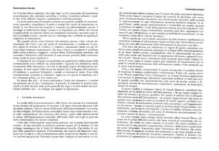 Sistematica locale I20 Izi
Comunicazione
tre il terreno finora esplorato, che dagli anni '4o ha cominciato ad appartenere no consciamente saldate soltanto con l avvento del primi calcolatori elettronici
concretamente alla comunità scientifica, è ridotto e confinato soltanto a quel Nella prima linea si concentra l'origine del concetto di algoritmo, cioè esecu
lo che viene definito l'aspetto «quantitativo» dell'informazione. zione successiva di passi elementari, non ulteriormente riducibili ; nella seconda
La teoria matematica formalizza soltanto un possibile modello di comunica a rappresentazione di ogni informazione numerica mediante sequenze di se
zione, generale e semplificato, il quale si rivolge allo studio di trasmissioni ot gnali binari: anche questa rappresentazione è irriducibile per quanto riguarda
timali, in cui l'+errore+ fra sorgente e ricezione sia arbitrariamente piccolo. I a otazione di simboli. L'uso della notazione binaria nei primi calcolatori elet
messaggi si trasferiscono lungo «canali» e si degradano per effetto del rumore tronici, con questa doppia irriducibilità, sembrava aver fatto raggiungere l'es
(comprendente sia disturbi esterni sia intrinseche resistenze), ma entro ampi li senza di ogni informazione, la piu completa possibilità di trasmissione e di ela
miti è possibile variare i metodi con cui i messaggi sono codificati in segnali per borazione, senza alcun vincolo intrinseco.
migliorare la trasmissione. Ma la ragione per cui il calcolo automatico ha fatto avanzare rapidamente la
Ma quando alcuni critici letterari (ad esempio) aprono i loro volumi an concezione moderna di informazione risiede nel fatto che l'elettronica si era de
nunziando che l'arteè uno dei mezzi di comunicazione, e conducono la pro dicata per anni alla trasmissione delle informazioni da un posto a un altro.
pria analisi in termini di «codice» e «rumore», annunziano anche un uso di Una linea piu precisa per rintracciare le origini di questa concezione mo
verso degli strumenti comunicativi, che non si limita a ricondurre il p roblema erna passa quindi sicuramente attraverso lo sviluppo delle telecomunicazioni
della critica artistica a maggiori o minori flussi d'informazione trasmessi, rna in un senso tecnico preciso, comprendente oltre le comunicazioni via cavo o
concentra l'attenzione sulla necessità di una scienza generale della comunica onde radio anche vari dispositivi per la registrazione del suono, apparecchi acu
zione, anche in senso qualitativo. stici ed altri. Questa linea è sintomatica della necessità, tipica degli sviluppi re
L'esigenza di uno sviluppo sia qualitativo sia quantitativo della scienza della centi, di tener conto di sistemi sempre piu complessi, di organizzazioni per le
comunicazione non è difficile da comprendere: riguarda una trattazione meno quali la velocità di trasmissione delle informazioni risulta a volte essenziale per
strumentale della cibernetica e di tutte le discipline legate all'elaborazione au la stessa sopravvivenza.
tomatica, di certi aspetti della teoria dei sistemi che li collegano all'economia e Non a caso alcune caratteristiche di questi sistemi sono il prodotto diretto
all'ambiente, a questioni biologiche e sociali, si interessa al valore d'uso della di situazioni di estrema conflittualità o competizione.
È noto che i primisettori
comunicazione, ponendo in relazione i segni con cui questa si manifesta con i a cui Wiener negli Stati Uniti e Kolmogorov in Unione Sovietica applicarono
loro designati prima, coi loro utenti poi. con successo le metodologie informative riguardano problemi su tutta una serie
Su questi due poli — la teoria matematica, l'unità che dimostra e i risultati i segna ipossibili,che rappresentavano rotte aeree da predire avendo a di
che promette da un lato; l'ambiguità e il pericolo di estendere le nozioni prin sposizione sistemi di intercettamento «disturbati», sottomarini da localizzare,
cipali e di farle sfociare nella teoria generale dei segni o in altri ambiti non per missili da dirigere.
tinenti dall'altro lato — si sviluppa nel seguito la discussione. A questi risultati si collegano i lavori di Claude Shannon considerati fon
damentali per la moderna teoria dell'informazione, e da qui hanno origine l'a7
na isi dei sistemi e la ricerca operativa. Per questo le nozioni che si collegano
z. La te oria matematica. ormazione —siaquando rappresentano una causa sia
quando sono riconosciute come un prodotto di mutati rapporti tra fattori eco
Lo studio della+comunicazione+ e delle forme che assume si è tradizional nomici e sociali di cambia' menti profondi nella concezione e nell'organizzazio
mente limitato all'applicazione di strutture o di figure letterarie derivanti dalle ne dei sistemi — trovano il concreto punto di partenza degli sviluppi tecnici, pro
discipline classiche. Solo la nascita della teoria dell'+informazione+ e la scienza, babilmente, con la nascita del telegrafo, il primo strumento dedicato a una tra
ad essa collegata, dell'elaborazione automatica, hanno dato nuovo impulso a stu smissione irriflessa, automatica nel senso di distinguere sistematicamente l'in
di sulle comunicazioni che investono altri settori: quello delle comunicazioni tervento umano in azione e interpretazione.
di massa, dell'organizzazione aziendale, dell'analisi delle reti e piu in generale Laa storia recente degli sviluppi tecnici presenta allora Samuel Morse alle
delle comunicazioni fra sistemi complessi. prese con le prime difFicoltà relative alla bassa velocità di trasmissione, alle in
Come tale, l'informazione rappresenta pertanto una scoperta relativamente terferenze, alla scelta dei valori ottimali di corrente. Per questi problemi oc
recente e la sua centralità in numerosi processi appare piu il risultato di uno correva piu di una semplice comprensione intuitiva e della pratica accumulata
sviluppo tecnologico che il frutto di elaborazioni teoriche. Far risalire le ori dai primi telegrafisti Soprattutto dopo l'invenzione del telefono, che utiliz
gini della concezione moderna d'informazione alla nascita dei dispositivi rnec zava correnti di ampiezza variabile con continuità e a un ritmo elevato, si pre
canici per il calcolo e alla formalizzazione della numerazione binaria è senz'al sentò la richiesta di sofisticati strumenti matematici; l'analisi di Fourier
che
tro corretto ma generale. Entrambe queste linee risalgono al xvtt secolo e si so permetteva di approssimare la curva continua di un segnale con un numero f
i
 