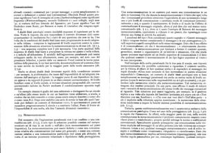 Comunicazione 68g 685 Comunicazione
abituali «cornici » contestuali per i propri messaggi ; o potrà semplicemente ri Una metacomunicazione in un contesto può essere una comunicazione in un
correre a definizioni e cornici non convenzionali. (Secondo Freud questo pro altro (e viceversa). Ciò che denota la metacomunicazione è il fatto che ogni volta
cesso significava l'uso di immagini ed icone (Sachvorstellungen) come significanti che i comunicanti procedono attraverso l'equivalente di uno spostamento lungo
linguistici (Wortvorstellungen) ; secondo Goldstein e i suoi colleghi, negli anni uno o piu livelli di comunicazione o cambiano modo di comunicare (intenzio
'3o, si trattava dell'uso letterale del figurativo; per Lacan significa l'uso del nalmente o no ), e quando il cambiamento di livello o di modo ha l'effetto di
Simbolico come Reale; per Bateson si tratta di «metafore che vengono signi contestualizzare il messaggio originale, allora si può dire che essi stanno meta
ficate»). comunicando (cfr. ( z.r, dove si è usato l'esempio di Bateson del messaggio
I double bindspatologici creano insolubili sequenze di esperienze per la vit metacomunicativo, equivalente a «Questo è un gioco», che ripunteggia come
tima. Tutte le risposte che non trascendono il contesto diventano cicli «auto diversa una forma di attività fra animali ).
perpetuantisi» di oscillazione fra i «lati» di una questione che non ne ha. Una I paradossi del tipo «Non considerare questo segnale» o «Questo messaggio
volta che le condizioni del double bindsiano state programmate in modo adegua è falso» vengono trattati considerando il messaggio e la sua punteggiatura a li
to nella vittima — comprese le ingiunzioni di livello superiore contro la conte velli superiori a quelli esemplificati nello stesso messaggio. Dato che il suo effetto
stazione della situazione attraverso la metacomunicazione su di essa (cfr. ( ) 7.3, è di contestualizzare ciò che è decontestualizzato — o relativamente deconte
7.5) — una sequenza completa non è piu necessaria. Una parte qualsiasi della stualizzato — la metacomunicazione può limitarsi a fornire il contesto spaziale,
sequenza di doublebind basta a precipitare la vittima nel panico o nella collera, gerarchico, storico o organizzativo di un'attività o situazione. Ciò che rende
o a indurla all'abbandono, Il modello dell'ingiunzione paradossale può essere questo processo equivalente ad un livello superiore di comunicazione è il fatto
sviluppato anche da voci allucinatorie, come, per esempio, nel noto caso del che qualsiasi contesto è necessariamente di un tipo logico superiore al «testo»
presidente Schreber, a partire dalle cui memorie Freud costrui la teoria psica in esso incorporato.
nalitica della paranoia, le cui basi astoriche, decontestualizzate ed a sistema chiu Nell'esempio della scelta paradossale fra le due paia di scarpe, una risposta
so sono servite da modello per la maggior parte delle teorie successive (cfr. metacomunicativa che potrebbe cominciare a riguardare il contesto sarebbe,
( 7-~). per la vittima, il rifiuto di fare qualsiasi scelta e di rispondere al messaggio dei
Anche se alcuni double bindsinvestono aspetti della «condizione umana» regali dicendo: «Cosa state cercando di fare mettendomi in questa situazione
— per esempio, la problematica che nasce dall'impossibilità di un'adeguata tra impossibile>» Comunque, un contesto di double bindspatologici non si basa
duzione dall'analogico al digitale — la maggior parte di essi dipendono da rispo semplicemente su messaggi paradossali ma anche su norme tacite di livello su
steapprese eda rapporti di potere in un dato contesto socioeconomico. Al livello periore (come le metanorme sulla responsabilità cui si è già accennato), e in par
familiare come al livello sociale, si trovano situazioni paragonabili alle «nevrosi ticolare sulle rnetanorme relative alla metacomunicazione. Tali metanorme ot
sperimentali» indotte da Pavlov mediante il condizionamento operante sugli tengono due risultati principali. Da una parte, esse offrono il modo di ridurre
animali. tutti i tentativi di metacomunicazione allo stesso livello dei messaggi comunicati
Un esempio classico è quello del cane addestrato a distinguere fra un circolo al riguardo. Tale riduzione può essere raggiunta, per esempio, se il genitore
e un'ellissi (allo stesso modo in cui un bambino viene addestrato, a scuola, a replica a sua volta alla risposta del bambino ipotizzata piu sopra con un «Non
credereche un dato concetto o «cosa» possa esseresempre descritto o come «A» discutere con me, bambino», o «Che cosa mai vuoi dire >» Dall'altra parte — e
o come «non-A»). Dopo aver stabilito una serie di norme in base alle quali l'ani ciò è implicito nella riduzione appena menzionata — le metanorme della situa
male può definire un contesto di distinzioni «o(o», lo sperimentatore passa ad zione tenderanno a negare la benché minima possibilità di metacomunicazione
espandere progressivamente il circolo e a contrarre l'ellissi. Posto di fronte al (cfr. ) 7.5).
l'impossibilità di una scelta, alla fine l'animale diventerà «nevrotico». Tuttavia, questa unidimensionalizzazione non è caratteristica esclusiva della
comunicazione patologica. Come nel caso della punteggiatura (cfr. ) 5.3), è piu
7.3. Metacomunicazione.
la regola che l'eccezione. In effetti, nella maggior parte dei casi, nella società
contemporanea la metacomunicazione è piuttosto comunemente respinta come
Dal momento che l'ingiunzione paradossale non è un conflitto o una con «fuori posto» o «maleducata», proprio perché infrange le norme e codificazioni
traddizione (cfr. ) 7.5), il solo tipo di soluzione possibile consiste nel metaco convenzionali. Specialmente quando presuppone una comunicazione sulla vio
municare su di essa in un modo o nell'altro (non necessariamente sul piano lenza implicita nel messaggio di un'altra persona (che tale violenza sia consape
linguistico). La metacomunicazione può essere definita o come una comunica volmente voluta o no ) qualsiasi messaggio metacomunicativo sarà di solito re
zione relativa alla comunicazione (nel senso piu generale), o come una comuni cepito e codificato come «irrazionale», «impulsivo» o «intollerante». Dato che
cazione relativa a una comunicazione particolare (nel senso piu abituale). Si ogni metacomunicazione implica un'interpretazione (ripunteggiatura), vale una
tratta di un termine puramente relazionale e dipendente dalla punteggiatura. vecchia regola psicanalitica per cui, comunque legittimata, qualsiasi interpre
 