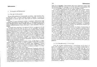 563 Informazione
Informazione
parte di un linguaggio, l'informazione della teoria quantitativa manca della
pluridimensionalità del linguaggio (e di altri sistemi di comunicazione). Piu
che di un linguaggio, si può parlare di un tipo di moneta corrente.
Le selezioni e combinazioni dei bit digitali della teoria metrica costitui
x. La r iscoperta dell'informazione.
scono le risorse pianificate di un calcolatore digitale, ad esempio — proprio
come i sistemi di valutazione accademici e i test di qt si servono di altre forme
di unità monetarie per ridurre qualità diverse e incommensurabili a quantità
r.x. Due tipi di informazione. discrete, computabili. A differenza dei sistemi di valutazione e dei test di qt
Accanto alla significazione fondamentale, quotidiana — dare struttura o for
non vi sono però riserve sulla straordinaria utilità della teoria quantitativa del
ma (dal greco si8oc o pop tpq) a materia, energia o relazione —, il concetto di
l'informazione come tale. Ben poco della moderna tecnologia elettronica, che
informazione si esen e of
'
t d og g i a due sensi emersi di recente e relativamente
trova applicazioni in tutte le scienze, sarebbe oggi possibile senza questa teo
ria. Il problema troppo spesso alla ribalta sta però nel fatto che alcuni so
specifici.
Il primo è il senso strettamente tecnico e tecnologico: informazione come
stenitori della teoria tendono a confondere dollari e centesimi matematici in
«quantità» misurabile in bit (binary digit) fisici. È l'informazione metricadella
base ai quali misurano l'informazione con l'informazione stessa. L'errore equi
teoria dell'informazione classica (Claude Shannon), la teoria combinatoria e
vale aconfondere una parola con ilsuo significato,ad esempio, o a confondere
statistica dell'informazione, basata sulla logica e sulla matematica de a pro
la quantità di energia necessaria per produrre una determinata struttura (mi
surata in chilocalorie) con la struttura stessa.
babilità.
Il secondo senso appartiene a un approccio diverso, un approccio che può
L'approccio metrico si occupa soprattutto di un'unica, limitata forma di
non di meno servirsi del primo nei casi in cui sia app '
'
,
n'licabile ad esemnio valore di scambio nella comunicazione; viceversa, l'approccio qualitativo all'in
nella logistica della trasmissione dell'informazione mediante sistemi artificiali,
formazione si interessa di vari livelli e tipi di valore di scambio (monetario,
uali la comunicazione via radar o satellite. Il secondo senso è però sempre
sociale, simbolico ecc.) e si occupa anche del problema molto piu complesso
qua i a ivo pr'ualitativo prima di essere quantitativo, come di fatto dovrebbe essere (dopo dei valori d'uso nella comunicazione (informazione per quali scopi e per chi>)
tutto, la quantità è un tipo di qualità, mentre non va!e
'opp ). È una prospettiva non facile da definire in poche parole, una prospettiva
senso conserva ben piu del senso metrico o quantitativo la significazione quo
che si interessa di questioni filosofiche, etiche, storiche, socioeconomiche e
tidiana del termine 'informazione'. Ma oggi ci si scopre a utilizzare l"infor
socioecologiche, e che include le versioni qualitative della cibernetica e della
mazione' in contesti relativamente insoliti o poco familiari (ad esempio per teoria della comunicazione, nonché certi aspetti dell'economia ambientale, del
spiegare lecaratteristiche del sistema immunitario corporeo o del comporta
la teoria dei sistemi, della teoria delle gerarchie e dell'ecologia dei sistemi.
mento di una membrana cellulare).
In questo articolo si esaminerà l'argomento dell'informazione sotto questa an
L'informazione si presenta in strutture, forme, modelli, figure e configu
golazione.
razioni in idee, ideali e idoli; in indici, immagini e icone; in commercio«
merce; in continuità e discontinuità; in segnali, segni, significanti e simboli; r.z. La prima generazione e la sua stirpe.
in gesti, posizioni e gcontegni in frequenze, intonazioni, ritmi e inflessioni; in
Come tale, la teoria dell'informazione è un'invenzione del XX secolo. Il
presenze e asse ; ' passenze in parole in azione e in silenzio; in visioni e in sillogi
smi. È l'organizzazione della varietà stessa.
grosso delle ricerche in quest'area specifica si è sviluppato soltanto negli ul
Frutto della guerra e dell'economia dell'efficienza, l'approccio metrico del
timi tre o quattro decenni. Le sue origini moderne negli anni 'go e 'go si
1 t ' d ll'informazione quantitativo-statistica tratta l'informazione allo stes associano essenzialmente al lavoro di Shannon sulla teoria dell'informazione
so modo con cui il denaro, oggi, tratta i beni. Nel passato, il mutare
e i. matematica o metrica; a McCulloch e Pitts per la neurologia e la teoria delle
relazioni sociali permise che un bene particolare (ad eseinpio l'oro) divenissi. reti nervose; alla descrizione dell'omeostasi fisiologica (o «stato stazionario»)
l'«equivalente generale di scambio» — metro di misura per tutti gli altri beni.
ad opera di Cannon negli anni '3o; a Bateson per la psicoterapia e l'informa
I beni diventarono merci. Tutta la miriade di valori d'uso pluridimensionali
zione non verbale; a Wiener e Ashby per la cibernetica; a Turing per la
e ualitativi di varie «entità» e relazioni poté di conseguenza essere ridott; i,
teoria dei calcolatori, e a John von Neumann per gli automi e la teoria dei
com' era necessario, a un unico criterio unidimensiona!e: '
giochi. Questi ricercatori, tra molti altri, spiccano in particolare come membri
economico (o monetario) (cfr, l'articolo «Comunicazione», t! z.6, in quest:
i della «prima generazione» dei teorici della cibernetica, della comunicazione e
stessaEnciclopedia ). La teoria quantitativa dell'informazione obbedisce allo sti s dell'informazione — molti dei quali si conobbero di persona e si influenzarono
so tipo di regole di trasformazione. Benché talvolta la si ritenga erroneament
i. profondamente a vicenda.
 