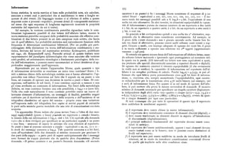 Informazione 57z 573 Informazione
forma statistica, la teoria metrica si basa sulle probabilità note, % calcolate, carattere è un punto>») Se i messaggi Morse consistono di sequenze di 3 ca
associate a eventi reali e particolari che si manifestano in seno a lunghe se ratteri binari — equivalenti a ooo, oox, oxo, oxx, xoo, iox, xxo, xxx — il nu
quenze di altri eventi. (In linguaggio tecnico ci si riferisce di solito a queste mero totale dei messaggi possibili sale a 8. log,8 = 3 bit, l'equivalente di una
sequenze come a processi «ergodici», processi dotati di «omogeneità statistica» scelta tra otto alternative. In altri termini, in situazioni equiprobabili la «quan
nel senso che ogni sequenza dilunghezza ragionevole mostrerà le proprietà tità di informazione» portata da ciascun carattere da un repertorio a due unità
statistiche del repertorio da cui è tratta). è x bit; da un repertorio a quattro unità, è z bit; da un repertorio a otto unità è
Ad esempio, laversione combinatoria potrebbe riguardare tutte le com 3 bit, e cosi via.
binazioni logicamente possibili di due lettere dell'alfabeto latino, mentre la In generale n bit corrispondono quindi a una scelta tra z" alternative, sup
teoria statistica potrebbe occuparsi delle probabilità associate alle effettive com ponendo che le alternative siano considerate correttamente. Ad esempio, se
binazioni di due lettere presenti in un dato campione reale scritto, che faccia il gioco delle «venti domande» non è giocato secondo scelte binarie ben fis
uso di quell'alfabeto. La probabilità statistica sarà naturalmente funzione della sate tra classi di alternative, possono essere scelti soltanto venti eventi o sog
frequenza di determinate combinazioni biletterali. [Per un profilo piu parti getti. Giocato a modo, con impiego adeguato di ognuno dei venti bit, il gioco
colareggiato della distinzione tra teoria dell'informazione combinatoria e sta è in teoriasufficiente a operare una selezione tra z oggetti (approssimati
tistica, derivata dal lavoro del matematico sovietico Kolmogorov, pubblicato vamente x o48 5oo),
nel x9yx, cfr. Krippendorff x975]. Parecchi articoli di questo trattato sono Si estenda ora questa misura fisica dell'informazione all'alfabeto latino, usan
rappresentativi del paradigma epistemologico che viene associato alla versione do soltanto lettere maiuscole e ignorando ogni punteggiatura ad eccezione del
costi-profitti, ad orientamento tecnologico e fondamento psicologico, della teo lo spazio tra le parole. (Gli intervalli tra lettere non sono equivalenti a spazi,
ria dell'informazione, e possono essere raccomandati ai lettori desiderosi di ap ma piuttosto alle speciali discontinuità associate a repertori discreti o digitali ).profondire maggiormente quell'approccio. Se ognuno dei ventisette caratteri è ritenuto equiprobabile (il che ovviamente
Riprendendo per un istante l'apparecchio Morse, quale quantità o tipo in realtà non si verifica), la «quantità» di informazione nel repertorio dell'al
di informazione invierebbe se emettesse un unico tono continuo? Entro i li fabeto è un semPlice Problema di calcolo. Poiché logsz7=g,7555, si Può af
miti a sistema chiuso della metodologia metrica non si hanno alternative : l'ap fermare che ogni lettera porta potenzialmente circa 4,76 bit fisici di informa
parecchio non riduce l'incertezza sul fatto che il segnale sia un punto o una zione, o, viceversa, che, sempre ammettendo l'equiprobabilità, ogni caratte
linea, né consente di operare una decisione in merito a punti e linee. Di con re richiederebbe per la trasmissione circa 4,76 unità binarie (ad esempio, uni
seguenza, nell'ambito di tali limiti, il tono continuo equivale a rumore e non e zeri) di informazione fisica. Per quanto si sa sul modo di operare dell'alfa
gli viene attribuito un contenuto di informazione. Nei limiti della metodologia beto, si può mettere alla prova la misura servendosi di domande. Il numero
definita, un tono continuo fornisce una sola possibilità, e logsx = o (zero bit). minimo di domande necessarie per specificare un singolo carattere (logicamen
Nella vita reale naturalmente il tono continuo potrebbe essere un nuovo al te indipendente dagli altri ) varia «tra» quattro e cinque (z7)2= x3,5; x3,5/z =
larmante elemento d'informazione, un messaggio di finalità; potrebbe magari = 6,75; 6,75/2 = 3,375; 3,375/2 = x,6875; x,6875/z = o,84375), ovvero da quat
costituire per il ricevitore un'indicazione della scoperta e dell'uccisione di un tro a cinque domande per ogni caso particolare.
telegrafista clandestino ad opera del nemico — proprio come una variazione Si noti comunque che per tutte le operazioni di questo tipo il repertorio
nell'impronta radio del telegrafista fece capire ai servizi segreti di entrambe deve soddisfare le condizioni seguenti:
le parti nella seconda guerra mondiale che una rete di comunicazioni era stata
scoperta. a) ilrepertorio deve essere chiuso (a nuove informazioni ) ;Un apparecchio Morse isolato che possa inviare l'uno o l'altro di due mes b) il repertorio deve inizialmente consistere di elementi discreti (digitali), o
saggi equiprobabili (punto o linea) possiede un repertorioo «stock» binario, c) deve essere trasformato in elementi discreti in seguito all'introduzione
la misura della cui informazione è log,z, cioè x bit. Ciò equivale alla domanda di discontinuità (digitalizzazione) ;«%» che si deve rivolgere per specificare se un particolare segnale è un punto d) i principi ordinatori fondamentali del repertorio devono essere cono
o una linea — ammesso di sapere in anticipo che cosa chiedere al repertorio. sciuti in anticipo;
Se punti e linee si possono associare a coppie — equivalenti a oo, ox, xo e x i e) il repertorio dev' essere unidimensionale, oppure i suoi elementi devono
lo stock dei messaggi aumenta a log~4. Tale quantità assomma a z bit fisici, esseretrattaticome se lo fossero; non vi possono essere distinzioni di
ossia all'equivalente delle due domande al minimo necessarie per precisare le livelli nel repertorio ;
due parti della coppia — a patto però di sapere anticipatamente che i messaggi f) il repertorio non può essere suddiviso in modo da introdurre livelli di
sono formati da coppie piuttosto che da qualche altra disposizione. (Prima relazioni, né in modo da introdurre considerazioni contestuali diverse
domanda: «Ilprimo carattere è un punto?» Seconda domanda: «II secondo da quelle già implicite nelle altre condizioni citate.
 