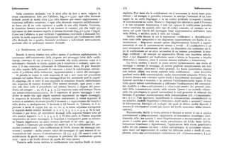Informazione 574 575 Informazione
Nella notazione decimale, con le dieci cifre da zero a nove, valgono le esplicito. Può darsi che le codificazioni cui è interessata la teoria siano pree
stesse considerazioni fatteper l'alfabeto. log~io = 3,3zz : ogni cifra decimale sistenti — ad esempio si potrebbe conoscere in anticipo l'esistenza di un mes
richiede perciò in media circa 3,32 cifre binarie per essere rappresentata o saggio in un certo linguaggio o in un codice artificiale(compresi i sistemi
trasmessa nell'altra notazione; e ogni cifra decimale trasporta un'informazio di comunicazione in codice Morse e i linguaggi dei calcolatori quali il Fortran
)
ne fisica piu di tre volte superiore a quella di una cifra binaria. Viceversa, o in una notazione matematica, e cosi via; oppure la codificazione potrebbe
la notazione binaria necessita di un numero di caratteri piu che triplo per essere costituita da qualche altro tipo di codice costruito, ad esempio un si
esPrimere un dato numero risPetto al sistema decimale (logipn x 3,3zz = logsn). stema nel quale l'unità del messaggio fosse rappresentativa dell'intero testo
Come con l'alfabeto,sipuò verificare l'equivalenza ricorrendo a domande for della Bibbia, e un'altra unità il testo del Corano.
mulate in modo opportuno. Supponendo di conoscere già l'ordinamento delle Inoltre, nella misura in cui le espressioni 'codificatore' e 'decodificatore'
cifre decimali, tre o quattro domande serviranno a individuare univocamente sono usate nelle spiegazioni e nei diagrammi rappresentanti reti fisiche di co
qualsiasi cifra in qualunque numero decimale. municazione — diagrammi assunti spesso illegittimamente isomorfi a rappre
sentazioni di reti di comunicazione umane e sociali — il «codificatore» è un
i.7. Suddivisione del repertorio.
puro strumento di cambiamentodel codice, un dispositivo che sostituisce un ti
po di codificazione ad un altro, servendosi di un insieme preesistente di mes
Benché la teoria classica non sollevi spesso il problema esplicitamente, la saggi codificati — ad esempio un apparecchio Morse, una macchina calcola
conoscenza dell'ordinamento della sorgente del messaggio (cioè della suddi trice, o vari dispositivi per trasformare suoni o lettere in frequenze o impulsi
visione «interna» di cui si serve) è essenziale alla teoria metrica, come si è elettronici, e viceversa, come il comune sistema telefonico o telescrivente.
sottolineato. Secondo la teoria, quanto piu il repertorio è ordinato, tanto mi La teoria metrica è perciò in senso stretto esclusivamente una teoria di
nore è il suo contenuto potenziale di informazione fisica. Si può illustrare messaggi e sistemi di messaggi, di norma giudicati semplicementenei loro
un altro aspetto della necessità di conoscere a priori la suddivisione introdu aspetti meccanici, elettronici o fisici generali. La teoria quantitativa classica
cendo il problema della traduzione, rappresentazione o valore del messaggio. non include affatto una teoria esplicita della codificazione — come dovrebbe
Si prenda in esame la reale sequenza di uni e zeri usata nel precedente qualsiasi teoria della comunicazione, anche remotamente adeguata. Il fatto che
esempio sul codice Morse a otto messaggi di tre bit, omettendo però le virgole. la teoria classica non consideri questi livelli è naturalmente necessario alle sue
Si supponga che si tratti di una sequenza in notazione binaria, simbolizzante funzioni metriche e tecniche, e ne assicura Pùnidimensionalità logica. A loro
una sequenza di numeri decimali. (Nel sistema decimale, ogni posto a sini volta questi fattori contribuiscono a rafforzare l'inadeguatezza del comunissi
stra vale dieci volte il precedente; nel sistema binario, è doppio del prece mo modello a «due-o-piu-persone» o «due-o-piu-menti» dei processi siste
dente, ad esempio ... 3z, i6, 8, 4, z, i ). La sequenza usata nell'esempio Morse mici della comunicazione umana nella società. Questo è un modello riduzio
era oooooioiooi i i o o i o i i i oi i i . S e i l r epertorio di questo niessaggio è sud nista che psicologizza (e quindi razionalizza) le reali gerarchie di relazioni che
diviso in modo che ogni singolocarattere rappresenti un singolomessaggio, formano ilprocesso socioeconomico dellacomunicazione (cfr. «Comunicazio
la sequenza in notazione binaria esprime esattamente la stessa sequenza di ne», ( z.i). Tale approccio, inquadrando la comunicazionc essenzialmente su
numeri in notazione decimale (poiché il decimale i è rappresentato dal binario i un semplice inodello linguistico o elettronico, tende anche a ignorare i sistemi
sulla destra, e, analogamente, il decimale o dal binario o ). Tuttavia, se il re di informazione fisiologici ed ecologici dai quali in ultima analisi dipende il
pertorio si serve di coppie (oo, oo, oi, oi... ), la stessa sequenza corrisponde sistema di informazione sociale (per tacere del livello economico della comuni
ai seguenti dodici numeri decimali : o, o, i, i, o, 3, z, i, i, 3, i, 3. Se la sud cazione).
divisione è per. terne, gli equivalenti decimali delle sequenze binarie sono gli Riassumendo, finché la teoria metrica è limitata ai settori in cui si applica
otto numeri seguenti: o, i, z, 3, 4, 5, 6, 7. D'altra parte, se l'intera sequenza correttamente e adeguatamente, rappresenta un'innovazione tecnologica estre
rappresenta un unico messaggio, la sequenza a ventiquattro posti in notazio mamente utile; ma quando è usata illegittimamente o inconsciamente per su
ne binaria rappresenta un unico numero decimale di sei cifre: 34z 3qi. perare i confini posti dalla sua stessa autochiusura (al livello fisico dell'in
Questo è l'esempio piu semplice del modo in cui la codificazione dei par formazione binarizzata e digitalizzata), l'applicazione della teoria quantitativa
ticolari caratteri usati — una codificazione di livello diverso dai messaggi con soffre del piu comune tra tutti i difetti metodologici: lo scientismo riduzio
tenenti i caratteri — media sempre valori del messaggio in ogni sistema di co nista insito nel superamento di confini tra differenti ordini e livelli di com
municazione (cfr. ancora «Comunicazione», )) 5.3, 5.5). (Si osservi come la plessità, senza una corrispondente realizzazione (cfr. «Comunicazione», $ 4.4).
suddivisione di questotesto — comprese le parentesi che racchiudono questa
nota — operi a un livello diverso da quello del testo stesso).
Tuttavia nella teoria metrica la codificazione non implica livelli in modo
 