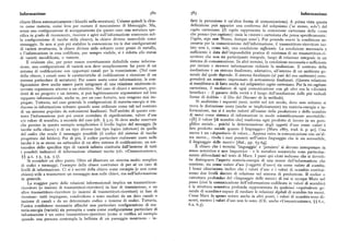 Informazione 58z 583 Informazione
chiave libera automaticamente i blocchi nella serratura). Usiamo quindi la chia fatti la percezione è un'altra forma di comunicazione), A prima vista questa
ve come materia, come leva per ruotare il meccanismo di bloccaggio. Ma, definizione può apparire una conferma del solipsismo ('se stesso, solo' ) del
senza una configurazione di accoppiamento (in questo caso una serratura spe cogito cartesiano. (Ilcogito rappresenta la concezione cartesiana della «cosa
cifica in grado di riconoscere, ricevere e agire sull'informazione contenuta nel che pensa»(res cogitans) : ossia la «mente» cartesiana che pensa specificamente:
la configurazione di tacche della chiave), la chiave diviene inservibile come Cogito, ergo sum 'Penso, dunque sono'). Pur potendo essere la condizione ne
messaggio. e n
'
. Se non si può piu stabilire la connessione tra le due configurazioni cessaria per la comunicazione dell'informazione, il trasmettitore-ricevitore iso
di varietà strutturata, la chiave diviene utile soltanto come pezzo di meta o,ilo lato non è, come tale, una condizione sufficiente. La condizione necessaria e
e l'informazione in essa codificata, pur sempre visibile, si è ridotta allo status sufficiente è data dall'impossibilità pratica di esistenza di un trasmettitore-ri
di varietà incodificata, o rumore. cevitore che non sia partecipante integrale, luogo di relazione integrale in un
È evidente che, per poter essere correttamente definibile come informa sistema di comunicazione. In altri termini, la condizione necessaria e sufficiente
zione, una configurazione di varietà non deve semplicemente far parte di un per inviare e ricevere informazione richiede la mediazione.Il contesto della
sistema di codificazione con opportuni canali per la trasmissione. (Nel caso mediazione è un sistema finalizzato, adattativo, all'interno di un ambiente ge
della chiave, i canali sono le caratteristiche di codificazione e ricezione di un nerale dal quale dipende. Il sistema finalizzato (al pari del suo ambiente) com
sistema particolare di serrature). Per essere usata come informazione, la con prenderà un numero imprecisato di sottosistemi finalizzati. (Questa relazione
figurazione deve anche essere parte integrante di una relazione emittente-ri si manifestava di fatto anche nel solipsistico cogito cartesiano. Per la res cogitans
cevente organizzata attorno a un obiettivo. Nel caso di chiavi e serrature, pro cartesiana, il mediatore di ogni comunicazione con gli altri era la «divinità
dotti di un progetto e un intento, si può legittimamente argomentare sul loro benefica» — il garante della verità e il luogo dell'assoluzione dalle piu radicali
rapporto informazionale, anche se, per un caso fortuito, non vengono mai im forme di dubbio — il Dio del Discours de la méthode).
ie ate. Tuttavia, nel caso generale le configurazioni di materia-energia si tra Si analizzino i seguenti passi, scritti nel xtx secolo, dove non soltanto si
ducono in informazione soltanto quando sono utilizzate come ta!i ne!
!' ! contesto trova la distinzione usata (anche se implicitamente) tra materia-energia e in
di un sistema popolato da sottosistemi finalizzati. Nell'ambito di questo con formazione, ma si è anche indotti all'esame della produzione e dello scambio
testo l'informazione può poi essere corredata di significazione, valore d'uso di merci come sistema di informazioni in modo scientificamente accettabile:
% valore di scambio, a seconda del caso (cfr. ) 3.2). Si deve anche osservare «[È] il valore [di scambio che] trasforma ogni prodotto di lavoro in un gero
che persino in questo esempio semplicistico il livello logico del messaggio( e glifico sociale... poiché la determinazione degli oggetti d'uso come valori è
tacche sulla chiave) è di un tipo diverso (un tipo logico inferiore) da quello loro prodotto sociale quanto il linguaggio» [Marx t867, trad. it. p. go ]. Una
del codice che rende il messaggio possibile (il codice del sistema di tacche merce è un «depositario di valore... Appena entra in comunicazione con un'al
progettatodal fabbro ). Per di piu, il codice particolare realmente usato nelle tra merce... rivela i suoi pensieri nell'unico linguaggio che le sia accessibile,
tacche è in se stesso un sottocodicedi un altro sistema di codificazione, un sot il linguaggio delle merci» [ibid., pp. 63-64].
tocodice dello specifico tipo di varietà infinita costituita dall'insieme di tutti È chiaro che i termini 'linguaggio' e 'pensiero' si devono interpretare in
i possibili indicatori di informazione chiamati tacche (cfr. «Comunicazione», senso semiotico e non linguistico — e le metafore semiotiche sono particolar
mente abbondanti nel testo di Marx. I passi qui citati indicano che si dovreb
Si consideri un altro punto. Oltre ad illustrare un sistema molto semp icesem lice be distinguere l'aspetto materia-energia di una merce dall'informazione che
di codici e messaggi, l'esempio della chiave costituisce di per sé un caso di contiene, sia come valore d'uso («oggetti d'uso») sia come valore di scambio.
livelli di informazione. Ci si è serviti della chiave come esempio (e non come I brani chiariscono inoltre che i valori d'uso e i valori di scambio costitui
chiave) utile a trasmettere un messaggio non sulle chiavi, ma sull'informazione scono due livelli distinti di relazione nel sistema di produzione. Il codice o
in generale. «struttura profonda» del «linguaggio delle merci» di cui si occupa Marx nel
La maggior parte delle relazioni informazionali implica un trasmettitore passo (cioè la comunicazione dell'informazione codificata in valori di scambio )
ricevitore (o insiemi di trasmettitori-ricevitori ) in fase di trasmissione, e un è la struttura semiotica profonda rappresentata da qualsiasi «equivalente ge
altro trasmettitore-ricevitore (o insiemi di trasmettitori-ricevitori) in ase di nerale di scambio» capace di mediare le relazioni digitali di scambio tra merci.
ricezione: tutti impiegano, condividono e sono mediati da un dato canale o Come Marx fa spesso notare anche in altri punti, i valori di scambio sono di
insieme di canali e da un determinato codice o insieme di codici. Tuttavia, screti, mentre i valori d'uso non lo sono. (Cfr. anche «Comunicazione», ) ) 6. r,
l'unica condizione necessaria affinché una particolare configurazione di ma 6.z, 6.3).
teria-energia (varietà) sia percepita e usata come configurazione particolare di
informazione è un unico trasmettitore-ricevitore (come si verifica ad esempio
quando una persona contempla la bellezza di un paesaggio montuoso — in
 