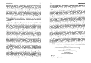 Informazione 588 589 Informazione
scere anche tipi particolari di distinzioni, in special modo opposizioni, con coinvolge chiaramente la digitalizzazione o fissaggio (Bindung, Besetzung) di
traddizioni e paradossi (cfr. anche «Comunicazione», )( 5.4, 7.2, 7.4, 7.7). una configurazione particolare in modo da farla emergere in pensiero coscien
Si noti che non interessa piu a questo punto se certi aspetti di un dominio te [Wilden x97z, pp. r4t-47, z7r-75, 445-56, e passim].
particolare della varietà siano suddivisi o percepiti (o mal percepiti ) come ru
more da sistemi finalizzati individuali o collettivi. Il motivo della superfluità Informazione analogica, digitale e iconica. Il d ominio analogico è in di
di una simile distinzione è che qualsiasi tipo di informazione, ad ognunodei retto rapporto con il greco vouq ('mente', 'significato', 'senso') nel suo senso
livelli discussi, è sempre intrinsecamente indistinguibile dal rumore. Sebbe neoplatonico di emanazione continua da Dio. In quanto modo primario di
ne si faccia qui uso dello stesso tipo di rappresentazione e spiegazione gerar sensazione umana, l'analogico condivide il significato del tedesco Sinn e del
chica impiegato in precedenza (cfr. fig. i ), le rappresentazioni non sono di francese sens,ad esempio. Inoltre, come sottolinea Takao Hagiwara (comunica
rettamente traducibili l'una nell'altra. I termini usati ai tre livelli della prima zione personale), i taoisti cinesi commentano ripetutamente la relazione analo
spiegazione (varietà, rumore e informazione) non sono diretti sinonimi dei tre gico-digitale, particolarmente nelle dispute con gli esponenti della logica ana
termini della seconda (varietà, differenza e distinzione). Ciò che è traducibile litica (ad esempio con i Logici). La seguente parabola taoista del filosofo Chuang
è la struttura della rappresentazione e della relazione, e non la sua particolare Chou (iv secolo a. C. ) racconta meglio di quanto noi potremmo la storia
terminologia. dello spazio digitale: «II signore del mare meridionale aveva nome Shu (Con
ciso). Il signore del mare settentrionale si chiamava Hu (Improvviso). Il si
Significato e significazione. Dal divario tra differenza e distinzione(ossia gnore dellazona centraleaveva nome Hun Tun (Colui che è al di là dell'or
dalla diversità «verticale» nella tipologia logica dei due campi ) consegue, sia dine e del disordine). Shu e Hu spesso si incontravano nel territorio di Tun
in linea logica sia intuitiva, che il contesto analogico della configurazione con e, venendone sempre trattati con gentilezza, decisero di contraccambiare. Essi
tinua può essere considerato equivalente al dominio del significato. I signifi dissero : "Tutti gli uomini hanno sette aperture — per vedere, udire, mangiare
cati sono in definitiva ed essenzialmente differenziali, in quanto i «valori di e respirare. Soltanto Hun Tun non ne possiede. Ci penseremo noi". Cosi
senso» non hanno confini discreti (a meno di digitalizzarli oppure ordinarli ). ogni giorni Shu e Hu praticarono un foro; ma il settimo giorno Hun Tun
I valori di senso fluiscono l'uno nell'altro e ogni posto nel sistema ha un si mori ».
gnificato soltanto in virtu della sua differenza da tutto il resto. D'altra parte Hun Tun è di solito identificato col Caos, ma la concezione taoista del
i significati rappresentano i valori d'usodella comunicazione e del linguaggio. Caos va oltre il concetto comune di Caos coine disordine, e Hun Tun in ci
Valori d'uso sociali, simbolici ed economici, tutti partecipano al continuum dif nese significa anche ambiguità e continuità. In un senso, esso rappresenta lo
ferenziale dell'aspetto analogico della comunicazione. Se però si digitalizzano stato del cosmo prima della «divisione» del cielo dalla terra, in un altro senso,
i valori d'uso, si introducono distinzioni nel sistema. Tali distinzioni digitali esprime il principio primordiale che permea il cosmo sempre e ovunque: è
codificano alcuni aspetti dei valori d'uso come valori di scambio. Analogamen un altro nome di Tao, lo strumento della natura.
te, se si effettuano distinzioni lessicali tra i significati, si arriva a una digitaliz La figura z è una rappresentazione delle relazioni sincroniche (atempo
zazione del significato tale da fare emergere la significazione (ovvero ciò che rali) tra la sfera analogica del significato e del valore d'uso e la sfera digitale
usualmente è detto «significato»). D'altronde, al pari dei valori di scambio, della significazione e del valore di scambio — entrambe dipendenti dalla va
le significazioni sono diacritiche, ovvero sono definite non soltanto dalla dif rietà in generale. Valore d'uso e valore di scambio sono entrambi aspetti es
ferenza, ma dalla distinzione rispetto a tutto il resto, dalla distinzione da tutte senziali del valore nei sistemi umani, esattamente come informazione analogi
le altre significazioni nel sistema. ca e digitale sono ambedue aspetti essenziali di tutti i sistemi di comunica
Riepilogando, come è possibile affermare che le significazioni digitali emer
gono mediante la distinzione dal fondo differenziale e analogico del signifi Vaneta >n generale
cato, cosf si può sostenere che i valori di scambio (che sono necessariament<
digitali) emergono dal continuum dei valori d'uso mediante la digitalizzazio Differenze analogiche
ne della differenza. Significato e valore d uso
Ad esempio, il concetto freudiano di significazione (Bedeutung) implica un
processo mediante il quale la continuità (analogica) del processo primario (l'in Distinzioni digitali
conscio) è fissata o posta in catessi (qui si direbbe «digitalizzata») dalle ca Significazione e valore di scambio
pacità (analogico-digitali) del processosecondario — la coscienza e ilprecon
scio, il dominio della memoria ordinaria. In realtà sembra che la memoria Figura a.
stessa sia disposta in configurazioni analogiche, mentre l'azione del ricordo Significato e significazione.
 