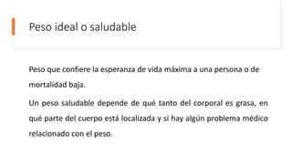 Peso ideal o saludable
Peso que confiere la esperanza de vida máxima a una persona o de
mortalidad baja.
Un peso saludable depende de qué tanto del corporal es grasa, en
qué parte del cuerpo está localizada y si hay algún problema médico
relacionado con el peso.
 