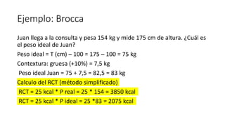Ejemplo: Brocca
Juan llega a la consulta y pesa 154 kg y mide 175 cm de altura. ¿Cuál es
el peso ideal de Juan?
Peso ideal = T (cm) – 100 = 175 – 100 = 75 kg
Contextura: gruesa (+10%) = 7,5 kg
Peso ideal Juan = 75 + 7,5 = 82,5 = 83 kg
Calculo del RCT (método simplificado)
RCT = 25 kcal * P real = 25 * 154 = 3850 kcal
RCT = 25 kcal * P ideal = 25 *83 = 2075 kcal
 