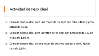 Actividad de Peso ideal
1. Calcular el peso ideal para una mujer de 35 años con talla 1,40 m y peso
actual de 86 kg.
2. Calcular el peso ideal para un varón de 44 años con peso real de 112 kg
y talla de 1,86 m.
3. Calcular el peso ideal de una mujer de 60 años con peso de 90 kg con
talla de 1,60m.
 