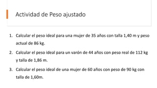 Actividad de Peso ajustado
1. Calcular el peso ideal para una mujer de 35 años con talla 1,40 m y peso
actual de 86 kg.
2. Calcular el peso ideal para un varón de 44 años con peso real de 112 kg
y talla de 1,86 m.
3. Calcular el peso ideal de una mujer de 60 años con peso de 90 kg con
talla de 1,60m.
 