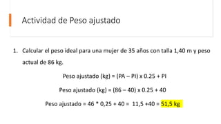 Actividad de Peso ajustado
1. Calcular el peso ideal para una mujer de 35 años con talla 1,40 m y peso
actual de 86 kg.
Peso ajustado (kg) = (PA – PI) x 0.25 + PI
Peso ajustado (kg) = (86 – 40) x 0.25 + 40
Peso ajustado = 46 * 0,25 + 40 = 11,5 +40 = 51,5 kg
 